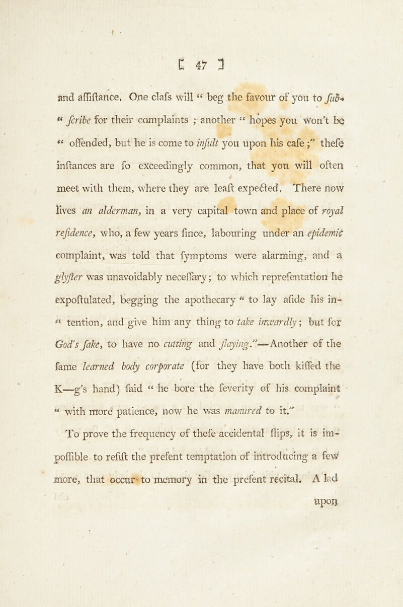 and afTiflance. One clafs will beg the favour of you to fcribe for their camplaints ;• another hopes you won^t offended, but he is come to infuU you upon his cafe thefQ inftances are fo exceedingly common, that you will often meet with them, where they are leaft expefted. There now lives an alderman, in a very capital town and place of royal refidence, who, a few years fince, labouring under an epidemic complaint, was told that fymptoms were alarming, and a glyfter was unavoidably neceffary; to which reprefentation he expoffulated, begging the apothecary “ to lay afide his in- tention, and give him any thing to take inzvardly\ but for God's Jake, to have no cutting and fuiyingf'—KnoXher of the fame learned body corporate (for they have both kifled the K—gs hand) faid he bore the feverity of his complaint ^ with more patience, now he was manured to it^ To prove the frequency of thefe accidental flips,, it is im- poflible.to reflft the prefent temptation of introducing a few more, that occur' to memory in the prefent recital, A lad upoii