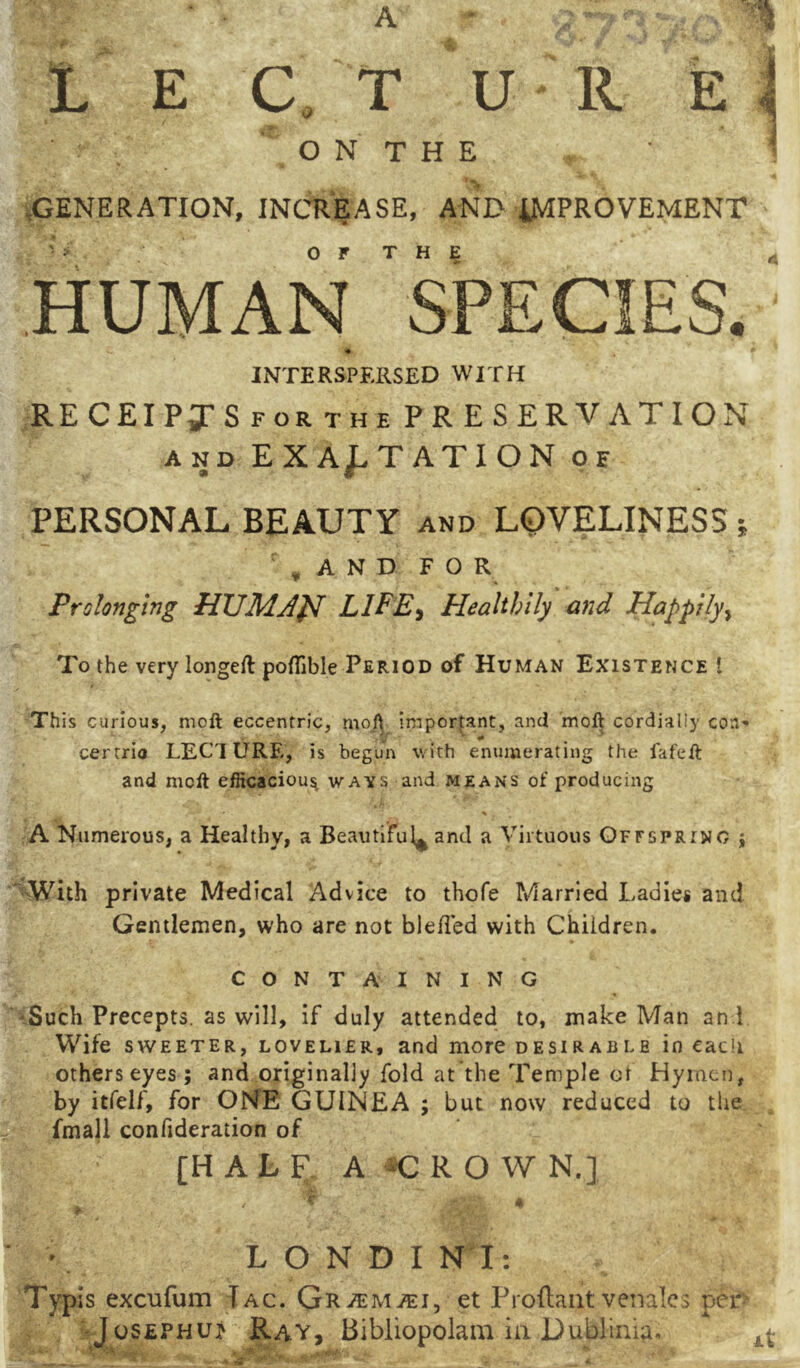 .GENERATION, INCREASE, AND 4MPROVEMENT OF THE HUMAN SPECIES. <i» INTERSPERSED WITH RECEIPgrS FOR THE PRESERVATION AND EXAJ.TATION of PERSONAL BEAUTY and LOVELINESS j ' , A N D F O R Prolonging LlFE^ Healthily and Happily^ To the very longeft pofTible Period of Human Existence ! This curious, moft eccentric, moft important, and moft cordially coa' certrio LECTURE, is begun with enumerating the fafeft and moft efficacious ways and means of producing A Numerous, a Healthy, a Beautiful^ and a Virtuous Offspring j V^ith private Medical Advice to thofe Married Ladies and Gentlemen, who are not blefled with Children. CONTAINING -Such Precepts, as will, if duly attended to, make Man and Wife SWEETER, LOVELIER, and more desirable in cacii others eyes; and originally fold at the Temple ot Hymen, by itfelf, for ONE GUINEA ; but now reduced to tiie fmall confideration of [HALF A C R O W N.] L O N D I N I: Typis excufum Tag. et Proliant venales per JosEPHUj Ray, Bibliopolam in Dublinia. ^