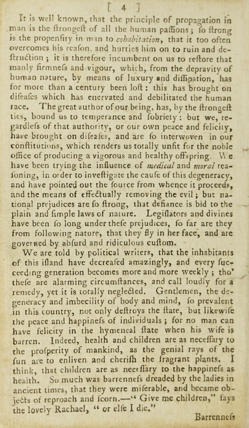 It is well known, that the principle of propagation in Tnan is the firongeft of all the human palfions; fo ftrong is the propenfity in man to cohabitation^ that it too often overcomes his rcafon, and hurries iiim on to ruin and de- flrudlion ; it is therefore incumbent on us to reftore that manly firmncfs and vigour, which, from the depravity of human nature, by means of luxury and diffipation, has for more than a century been loft : this has brought on difeafes which has enervated and debilitated the human race. The great author of our being, has, by the ftrongeft lies, bound us to temperance and fobriety : but we, re- gardlefs of that authority, or our own peace and felicity, have brought on difeafes, and are fo interwoven in our conftitutioris, which renders us totally unfit for the noble office of producing a vigorous and healthy offspring, \\ e have been trying the influence of medical and moral rea- ioning, in order to inveftigate the caufe of this degeneracy, and have pointed out the fource from whence it proceeds, and the means of effectually removing the evil; but na- tional prejudices are fo ftrong, that defiance is bid to the plain and fimple laws of nature. Legiflators and divines have been fo long under thefe prejudices, fo far are they from following nature, that they fly in her face, and are governed by abfurd and ridiculous cuftom. We are told by political writers, that the inhabitants of this ifland have decreafed amazingly, and every fuc- ceedmg generation becomes more and more weekly ; tho’ thefe are alarming circumftances, and call loudly for a remedv, yet it is totally negleCled. Gentlemen, the de- generacy and imbecility of body and mind, fo prevalent in this country, not only deftroys the ftate, but likewife tire peace and happinefs of individuals ; for no man can have felicity in the hymeneal ftate when his wife is barren. Indeed, health and children are as neceffary to the profperity of mankind, as the genial rays of the fun are to enliven and cherifh the fragrant plants. I think, that children are as neceffary to the happinefs as health. So much was barrennefs dreaded by the ladies in ancient timesj that they were miferable, and became ob- jects of reproach and fcorn.—“ Give me children,’* fays the lovely Rachael, “ or eJfe I die,” Barrennef?