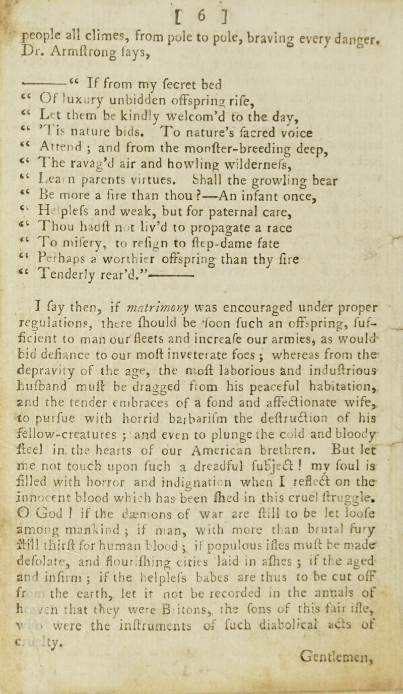 people all climes, from pole to pole, bravlii^f every dancer* Dr. Arrnflrong lays, ^ ^ • If from my fecret bed on uxLiry unbidden ofFsprin^ rife, ‘‘ Let them be kindly welcom’d to the day, ’1 is nature bids. Xo nature’s facred voice “ Attend ; and from the monfter-breeding deep, “ 7 he ravag’d air and howling wildernefs. Lea n parents virtues. Shall the growling bear “ Be more a fire than thou ?—An infant once, Helplefs and weak, but for paternal care. Thou hadft not liv’d to propagate a race To mifery, to refign to flcp-dame fate ‘‘ Perha ps a worthier offspring than thy fire Tenderly rear’d.” I fay then, if matrimony was encouraged under proper regulations, there fhould be loon fuch an offspring, luf- ficient to man our fleets and increafe our armies, as would bid defiance to our moft inveterate foes • whereas from the- depravity of the age, the n'.oft laborious and induffrious biifband mull: be dragged fiom his peaceful habitation, 2nd the tender cnibraces of a fond and affeclionate wife, to purfue with horrid barbarifm the deflrudlion of his fellovz-creatures ; and even to plunge the cold and bloody Ireel in. the hearts of our American brethren. But let me not touch upon fuch a dreadfi/I fufje^l: ! my foul is filled with horror and indignaticn when I refledl on the innocent blood whi:h has been fhed in .this cruel Ifruggle, O God I if the daemons of war are fliil to be let loofe among mankind ; if man, with more than brutal fury fiill third for human blood ; if populous ifles mulf be made defolate, and fiourifliing cities laid in allies ; if the aged and infirm ; if the helplefs babes are thus to be cut ofF fr the earth, let ir not be recorded in the annals of h '/cn that they were Biitons, the Tons of this fair ifle, V » were the indrumeius of fuch diabolical acts of c. Ity. Gentlemen,