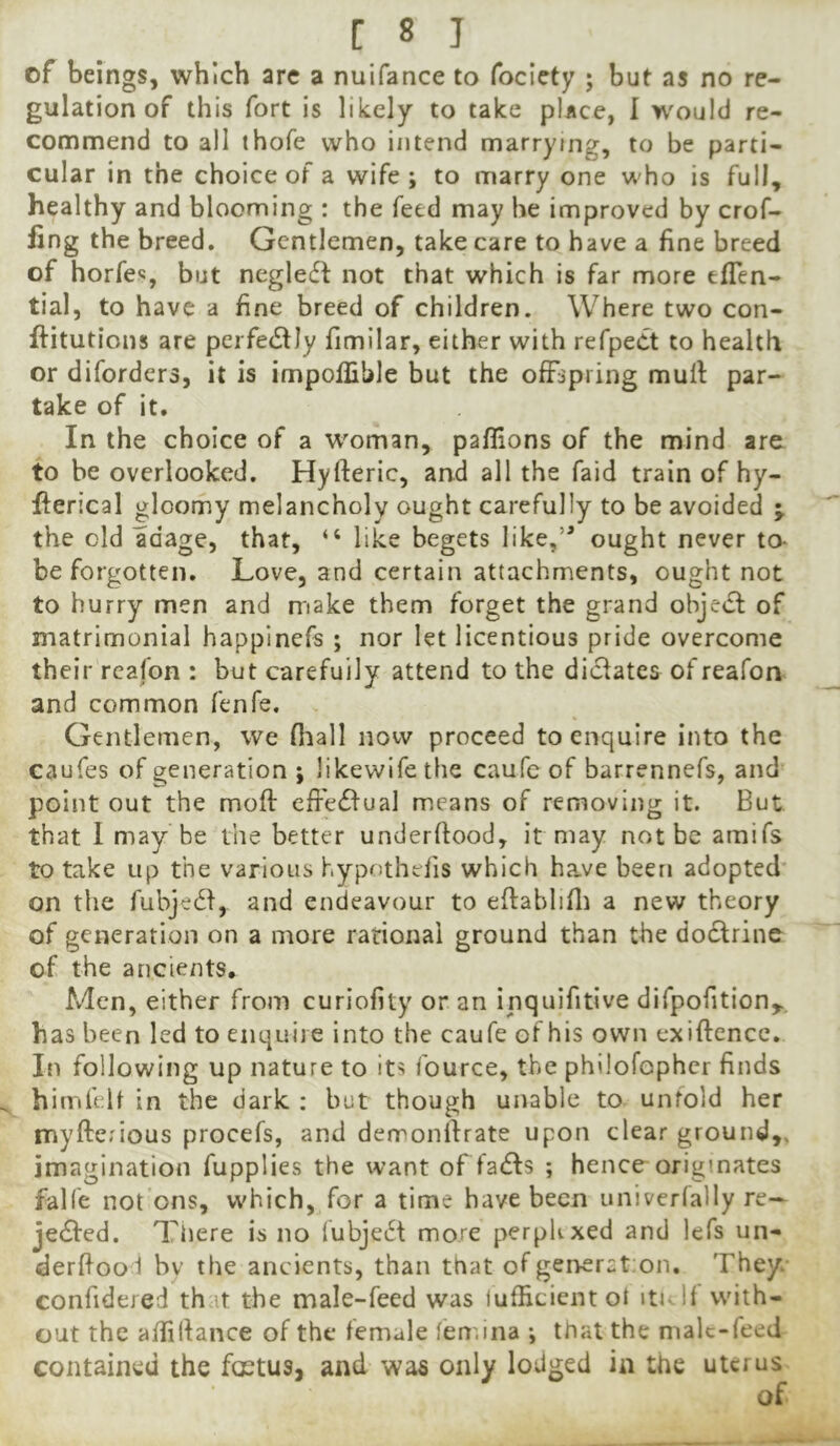 of beings, which are a nuifance to fociety ; but as no re- gulation of this fort is likely to take place, I would re- commend to all thofe who intend marrying, to be parti- cular in the choice of a wife; to marry one who is full, healthy and blooming : the feed may he improved by crof- fing the breed. Gentlemen, take care to have a fine breed of horfe<5, but negleft not that which is far more eflen- tial, to have a fine breed of children. Where two con- ftitutions are perfecSlIy fimilar, either with refpeCt to health or diforders, it is impollible but the offspring mull: par- take of it. In the choice of a w^oman, paflions of the mind are to be overlooked. Hyfteric, and all the faid train of hy- fterical gloomy melancholy ought carefully to be avoided j the old adage, that, “ like begets like,’* ought never ta be forgotten. Love, and certain attachments, ought not to hurry men and make them forget the grand objedl of matrimonial happinefs ; nor let licentious pride overcome their rcafon : but carefully attend to the dictates of reafon and common fenfe. Gentlemen, we fliall now proceed to enquire into the caufes of generation ; likewife the caufc of barrennefs, and point out the mod: effedfual means of removing it. But that I may be the better underflood, it may not be amifs to take up the various hypothelis which have been adopted* on the fubjedl, and endeavour to eftablifli a new theory of generation on a more rational ground than the dodlrine of the ancients. Men, either from curiofity or an inquifitive difpofition,.. has been led to enquire into the caufe of his own exiftencc. In following up nature to its fource, the philofophcr finds himfelt in the dark ; but though unable to unfold her myfterious procefs, and derronfirate upon clear ground,, imagination fupplies the want of faiffs ; hence originates falfe not’ons, which, for a time have been univerfally re— jedfed. Tiiere is no (ubjedt more perpKxed and lefs un- derdooi hv the ancients, than that of gerrerat on. They confidered th it the male-feed was lufficientoi italf with- out the aifidance of the female femina ; that the male-feed contained the foetus, and was only lodged in the uterus