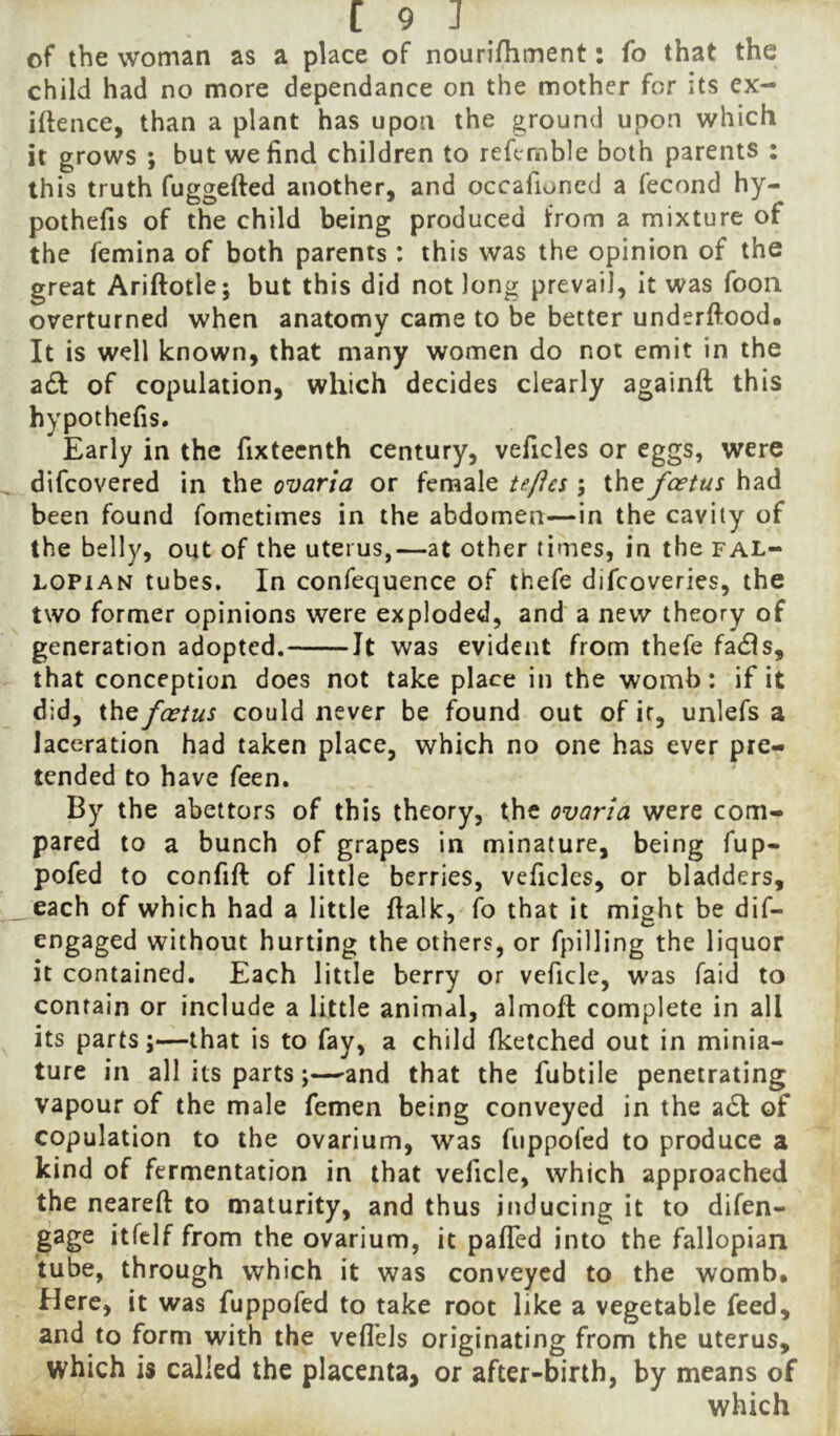 of the woman as a place of nourifhment: fo that the child had no more dependance on the mother for its ex- igence, than a plant has upon the ground upon which it grows ; but we find children to refcmble both parents : this truth fuggefted another, and occafioned a fecond hy- pothefis of the child being produced from a mixture of the femina of both parents : this was the opinion of the great Ariftotle; but this did not long prevail, it was foon overturned when anatomy came to be better underftood. It is well known, that many women do not emit in the adf of copulation, which decides clearly againfl this hypothefis. Early in the fixteenth century, veficles or eggs, were difcovered in the ovaria or female ta/les ; the foetus had been found fometimes in the abdomen—in the cavity of the belly, out of the uterus,—at other times, in the fal- lopian tubes. In confequence of thefe difcoveries, the two former opinions were exploded, and a new theory of generation adopted. Jt was evident from thefe fadls, that conception does not take place in the womb: if it did, ihQ foetus could never be found out of ir, unlefs a laceration had taken place, which no one has ever pre- tended to have feen. By the abettors of this theory, the ovaria were com- pared to a bunch of grapes in minature, being fup- pofed to confift of little berries, veficles, or bladders, each of which had a little {talk, fo that it might be dif- engaged without hurting the others, or fpilling the liquor it contained. Each little berry or veficle, was faid to contain or include a little animal, almoft complete in all its parts;—that is to fay, a child fketched out in minia- ture in all its parts;—^and that the fubtile penetrating vapour of the male femen being conveyed in the adl of copulation to the ovarium, was fiippofed to produce a kind of fermentation in that veficle, which approached the neareft to maturity, and thus inducing it to difen- gage itfelf from the ovarium, it pafTed into the fallopian tube, through which it was conveyed to the womb. Here, it was fuppofed to take root like a vegetable feed, and to form with the veflbls originating from the uterus, which is called the placenta, or after-birth, by means of which