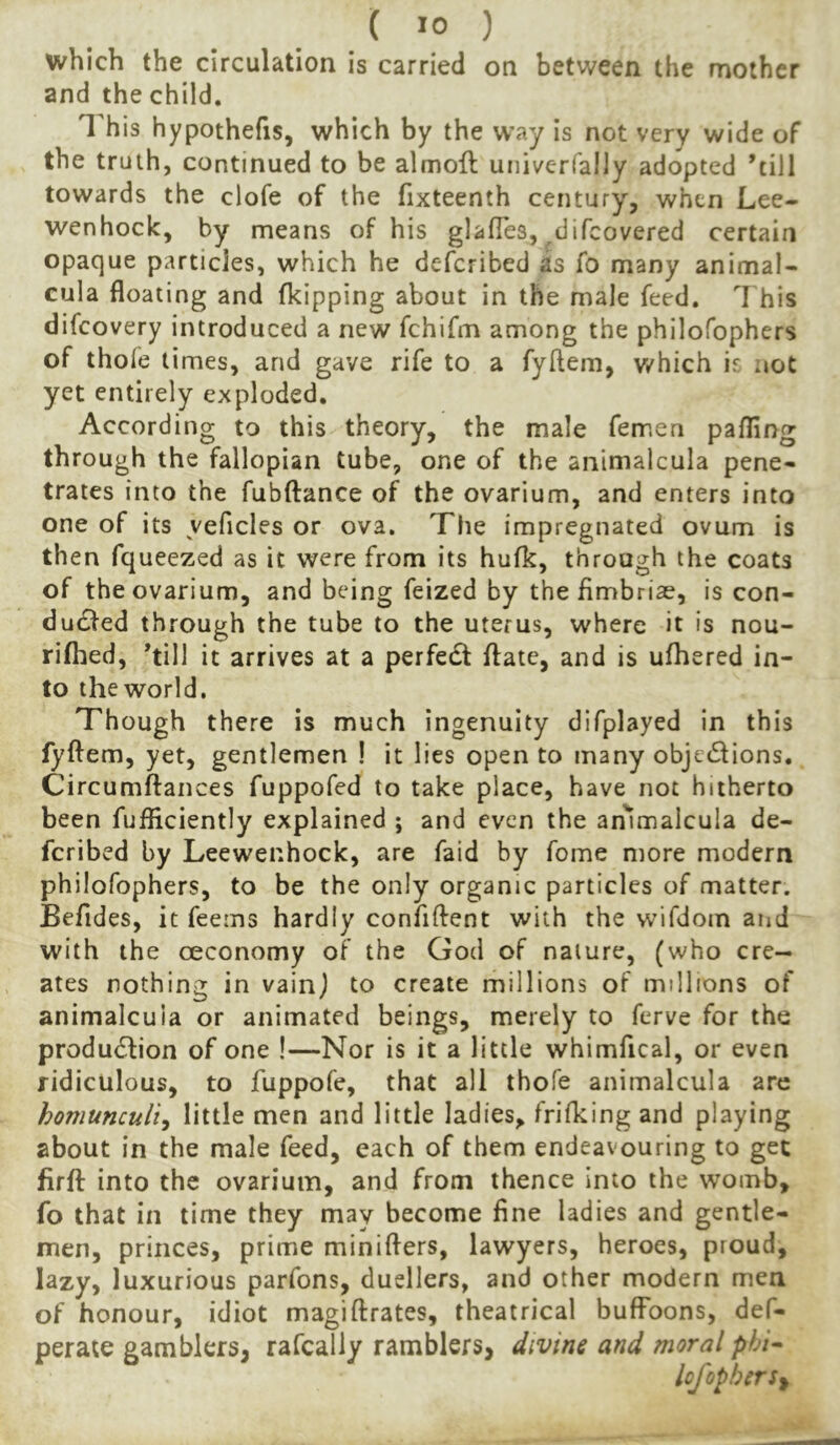 which the circulation is carried on between the mother and the child. This hypothecs, which by the W’ay is not very wide of the truth, continued to be almoft univerfally adopted 'till towards the clofe of the fixteenth century, when Lee- wenhock, by means of his glalTes, ^difcovered certain opaque particles, which he defcribed as fo many animal- cula floating and fkipping about in the male feed. This difcovery introduced a new fchifm among the philofophers of thofe times, and gave rife to a fyftem, v/hich is not yet entirely exploded. According to this theory, the male femen pafllng through the fallopian tube, one of the animalcula pene- trates into the fubftance of the ovarium, and enters into one of its yeficles or ova. The impregnated ovum is then fqueezed as it were from its hufk, through the coats of the ovarium, and being feized by the fimbriae, is con- ducted through the tube to the uterus, where it is nou- rifhed, 'till it arrives at a perfeCl flate, and is ufhered in- to the world. Though there is much ingenuity difplayed in this fyftem, yet, gentlemen ! it lies open to many objections. Circumftances fuppofed to take place, have not hitherto been fufficiently explained ; and even the ammalcula de- fcribed by Leewenhock, are faid by fome more modern philofophers, to be the only organic particles of matter. Befides, it feems hardly confiflent with the vvifdom and with the oeconomy of the God of nature, (who cre- ates nothing in vainj to create millions of millions of animalcula or animated beings, merely to ferve for the production of one !—Nor is it a little whimfical, or even ridiculous, to fuppofe, that all thofe animalcula are homunculi^ little men and little ladies, frifking and playing about in the male feed, each of them endeavouring to get firfl: into the ovarium, and from thence into the womb, fo that in time they may become fine ladies and gentle- men, princes, prime minifters, lawyers, heroes, proud, lazy, luxurious parfons, duellers, and other modern men of honour, idiot magiftrates, theatrical buffoons, def- perate gamblers, rafcally ramblers, divine and moral phi^ lofopherSf