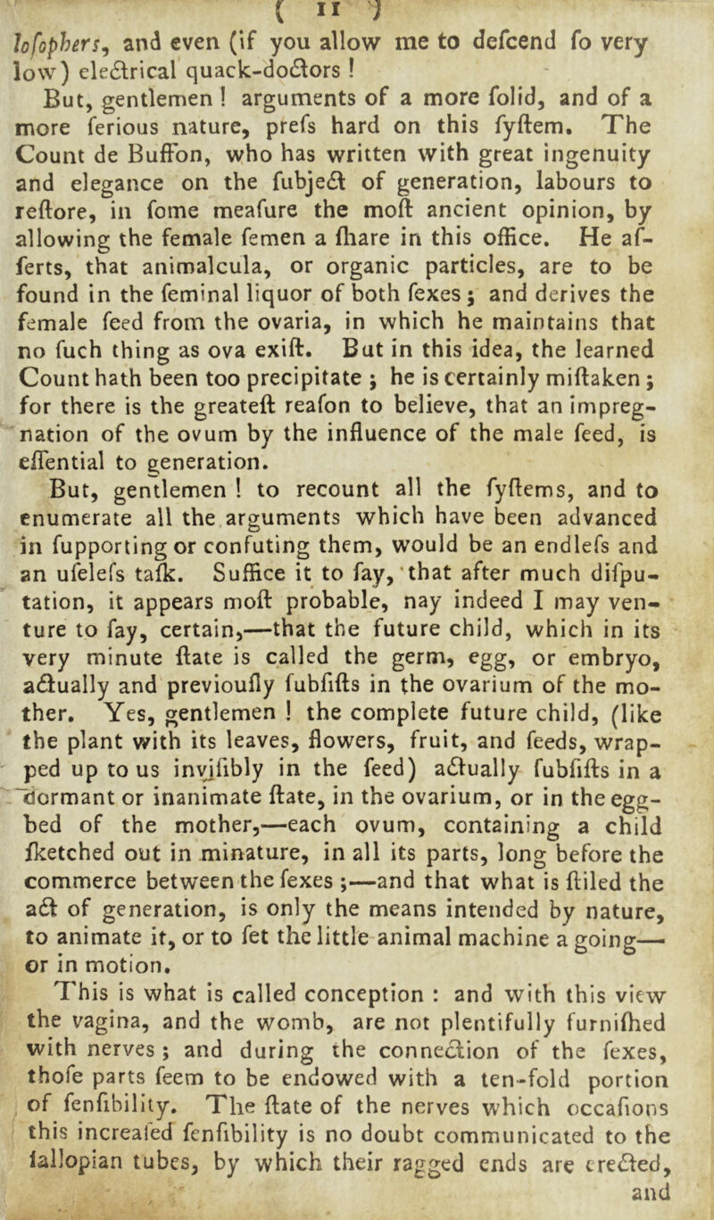 lofophers^ anti even (if you allow me to defcend fo very low) eledrical quack-dodlors ! But, gentlemen ! arguments of a more folid, and of a more ferious nature, prefs hard on this fyftem. The Count de BufFon, who has written with great ingenuity and elegance on the fubje£l of generation, labours to reftore, in fome meafure the moft ancient opinion, by allowing the female femen a fliare in this office. He af- ferts, that animalcula, or organic particles, are to be found in the feminal liquor of both fexes; and derives the female feed from the ovaria, in which he maintains that no fuch thing as ova exift. But in this idea, the learned Count hath been too precipitate ; he is certainly miftaken ; for there is the greateft reafon to believe, that an impreg- nation of the ovum by the influence of the male feed, is eflTential to generation. But, gentlemen 1 to recount all the fyflems, and to enumerate all the arguments which have been advanced in fupportingor confuting them, would be an endlefs and an ufelefs talk. Suffice it to fay,'that after much difpu- tation, it appears moft probable, nay indeed I may ven- ture to fay, certain,—that the future child, which in its very minute ftate is called the germ, egg, or embryo, actually and previoufly fubfifts in the ovarium of the mo- ther, Yes, gentlemen ! the complete future child, (like the plant with its leaves, flowers, fruit, and feeds, wrap- ped up to us invifibly in the feed) a61ually fubfifts in a “idormant or inanimate ftate, in the ovarium, or in the egg- bed of the mother,—each ovum, containing a child fketched out in minature, in all its parts, long before the commerce between the fexes ;—and that what is ftiled the ad! of generation, is only the means intended by nature, to animate it, or to fet the little animal machine a going— or in motion. This is what is called conception : and with this view the vagina, and the womb, are not plentifully furnifhed with nerves ; and during the connection of the fexes, thofe parts feem to be endowed with a ten-fold portion of fenfibillty. The ftate of the nerves which occafions this increafed fenfibility is no doubt communicated to the lallopian tubes, by which their ragged ends are creded,