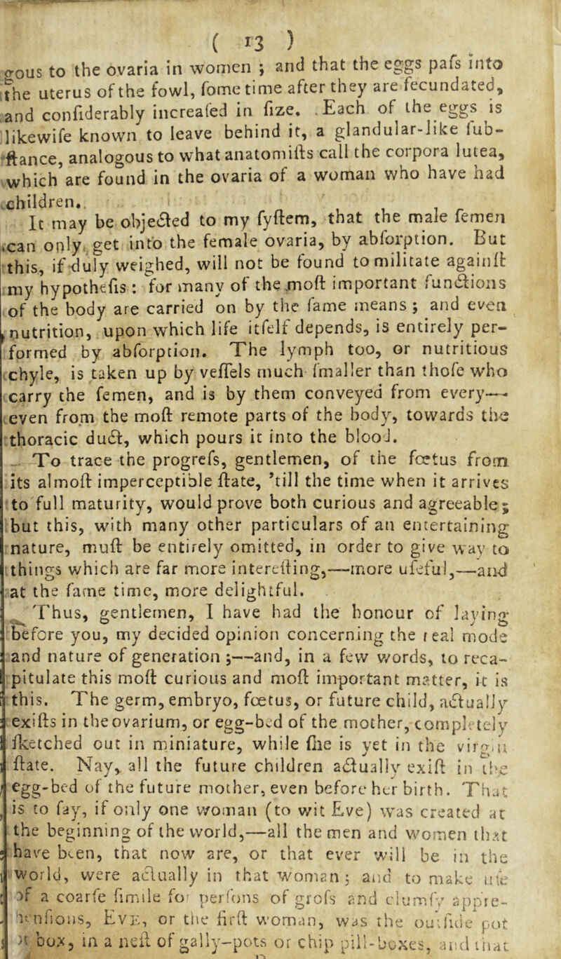 o-ous to the ovarla in women ; and that the eggs pafs into The uterus of the fowl, Tome time after they are fecundated, and confiderably increafed in fize, .Each of the eggs is likewife known to leave behind it, a glandular-Jike iub- 'ftance, analogous to what anatoniifts call the coi pora lutea, which are found in the ovaria of a woman who have nad .children.. It may be obje^ed to my fyftem, that the male femen «can only, get info the female ovaria, by abfoiption. Hut this, if^luly weighed, will not be found to militate againll: my hypothefis : for many of themoft important fundioiis of the body are carried on by the fame means; and even .nutrition, upon which life itfelf depends, is entirely per- formed by abforption. The lymph too, or nutritious chyle, is taken up by vefTels much fmaller than thofe who carry the femen, and is by them conveyed from every— .even from the moft remote parts of the body, towards th<3 thoracic dudf, which pours it into the blood. .. To trace the progrefs, gentlemen, of the foetus from its almofl: imperceptible ftate, ’till the time when it arrives to full maturity, would prove both curious and agreeable; but this, with many other particulars of an entertaining nature, rnufl: be entirely omitted, in order to give way to things which are far more intereifing,—more ufeful,—and at the fame time, more delightful. Thus, gentlemen, I have had the honour of lavino* before you, my decided opinion concerning the real mode and nature of generation ;—and, in a few v/ords, to reca- pitulate this mod: curious and mod: important matter, it is th s • Tf' he ge r m, e m b ry o, foe tus, or future child, a^Sf u a 11 y exifts in the ovarium, or egg-bed of the mother, completely Iketched out in miniature, while file is yet in the virg.u ffate. Nay, all the future children actually exift in the egg-bed of the future mother, even before her birth. That is to fay, if only one v/oman (to wit Eve) was created at the beginning of the world,—all the men and women tlnu hav^e Ken, that now are, or that ever will be in the world, were aciaally in that woman; and to make me 3f a coarfe fimile for perfons of giofs and clumfv appie- lenrions, Eve, or the drft woman, was the omfuie pot J >t box, in a ndi of gally-pots or chip pill-boxes, and iliat 1 ^ 1^