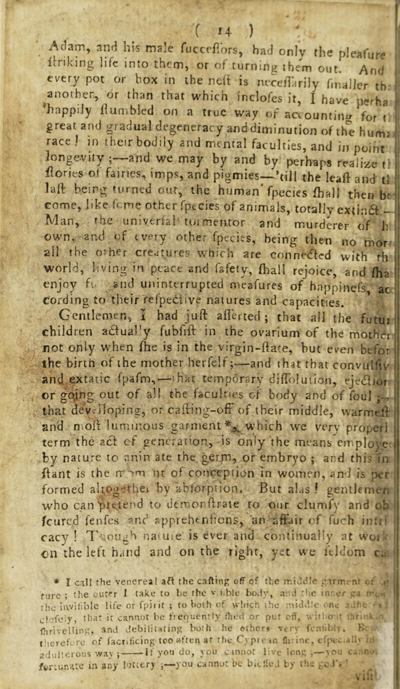 ( u ) ‘ I _ Adam, and hl-s male fucceflors, had only the pleafure itnking life into them, or of turning them out. And . every pot or box in the ned is luceilarily fmallcr th, ‘ ^another, or than that which inclofes it, I have perha j 'happily Humbled on a true way of accountin^r for i i great and gradual degeneracy and diminution of the humj i race ) in their bodily and mental faculties, and in point' longevity ;-^and we may by and by perhaps realize t^ Hones ot fairies, imps, and pigmies—’till the leaft and tl laft being n.rned out, the human'fpecies fhall then be come, like feme other fpecies of animals, totally extindf.- Man, the univeriak tormentor and murderer of h own. and of every other fpecies, being then no mor all the o:hf=r creatures which are connetfted with fh I world, living in peace and fafety, fhall rejoice, and fha I enjoy fi. and uninterrupted meafures of happinefs ac cording to their refpedive natures and capacities. Gentlemen, I had juft aflerted ; that all the fuwr children adfual’y fubfift in the ovarium of the mother not only when (he is in the virgin-ftate, but even btfor the birth of the mother herfelf;—and that that convulfty and.extacic fpafm,—^^ihac temporary difToIuiion, ejedli^ or gdjng out of all the faculties of body and of foul ^ that devirlloping, or cafting-ofF of their middle, warmell: and moft luminous garment which we very proper! term the acf cf generation, is only the means employe by nature to anin ate the germ, or embryo ; and thisTn ftant is the rr ■'m in of conception in women, and is per formed altogethci by abibrption. But alas ! gentlemen who can pretend to deoior ftraie to our clumfy and ob feured fenfes appreh^nlions, 'an affair of fuch intri cacy ! I'oough natuie is ever and continually at woi| cn the left hand and on the right, yet we illdom ca. f * I call flie venereal aft the caftlnp off of the middle gartr.c-nt c: »' fare ; the ourer I take to be the v.iible body, a; d rhe nv ci- ci • the iavilibic life orfpiiit ; to both of w’lich the :nidd\ ^ • s ctofeiy, tliat it cannot be frequcnrlv flied or pot off, yii: o ' . ,r, | fhrivelling, and debilitating both he ether* v, rv f,.:t.l .',. r; ■ tiierebro of facnticing too «ften at the Cypi. m fliOnc, t jH. .<.1' ; ' adulterous wav ; If you do, you cannot 1 vc lorn; ;—vru cu r, fvnunitte in any lontry ^—you cannot be biciie.i by the ceJ . '