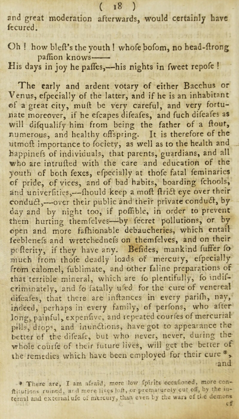 and great moderation afterwards, would certainly have fecured. Oh ! how bleft’s the youth ! whofe bofom, no head-ftrong paflion knows His days in joy he pafles,—his nights in fweet repofe ! The early and ardent votary of either Bacchus or Venus, efpecially of the latter, and if he is an inhabitant of a great city, miift be very careful, and very fortu- nate moreover, if he efcapes difeafes, and fuch difeafes as will difqualify him from being the father of a ftouf, numerous, and healthy offspring. It is therefore of the utmoft importance to fociety, as well as to the health and happinefs of individuals, that parents, guardians, and all who are intruded with the care and education of the youth of both fexes, efpecially at thofe fatal feminarics of pride, of vices, and of bad habits, boarding fchools, and univerOties,—Oiould keep a mod dridf eye over their conduct,—over their public and their private condudi, by day and by night too, if poffible, in order to prevent them hurting themfelves—by fecret pollutions, or by open and more fafhionable debaucheries, which entail ieeblenefs and v/retchedneis on themfelves, and on their poderity, if they have any. Befides, mankind fuffer fo much from thofe deadly loads of mercury, efpecially from calomel, fiiblimate, and other faline preparations of that terrible mineral, which are fo plentifully, fo indif- criminately, and fo fatally ufed for the cure of venereal difeafes, that there are indances in every parifh, nay, indeed, perhaps in every family, of perfons, who alter long,, painful,, expenfive, and jcpeated courfes of mercurial pills, drops inunctions, have got to appearance the better of the difeafe, but who never, never, during the whole courfe of their future lives, will get the better of ihe remedies which have been employed for their cure*^ and =» There are, I am afraid, more low fpirits occafioned, more con- ftitutions ruined, ard more lives loft, or prematurely cut off, by the in- ternal aiid cxteiiralufe of mtrcuiy, theu^ even ly the wars of the demons