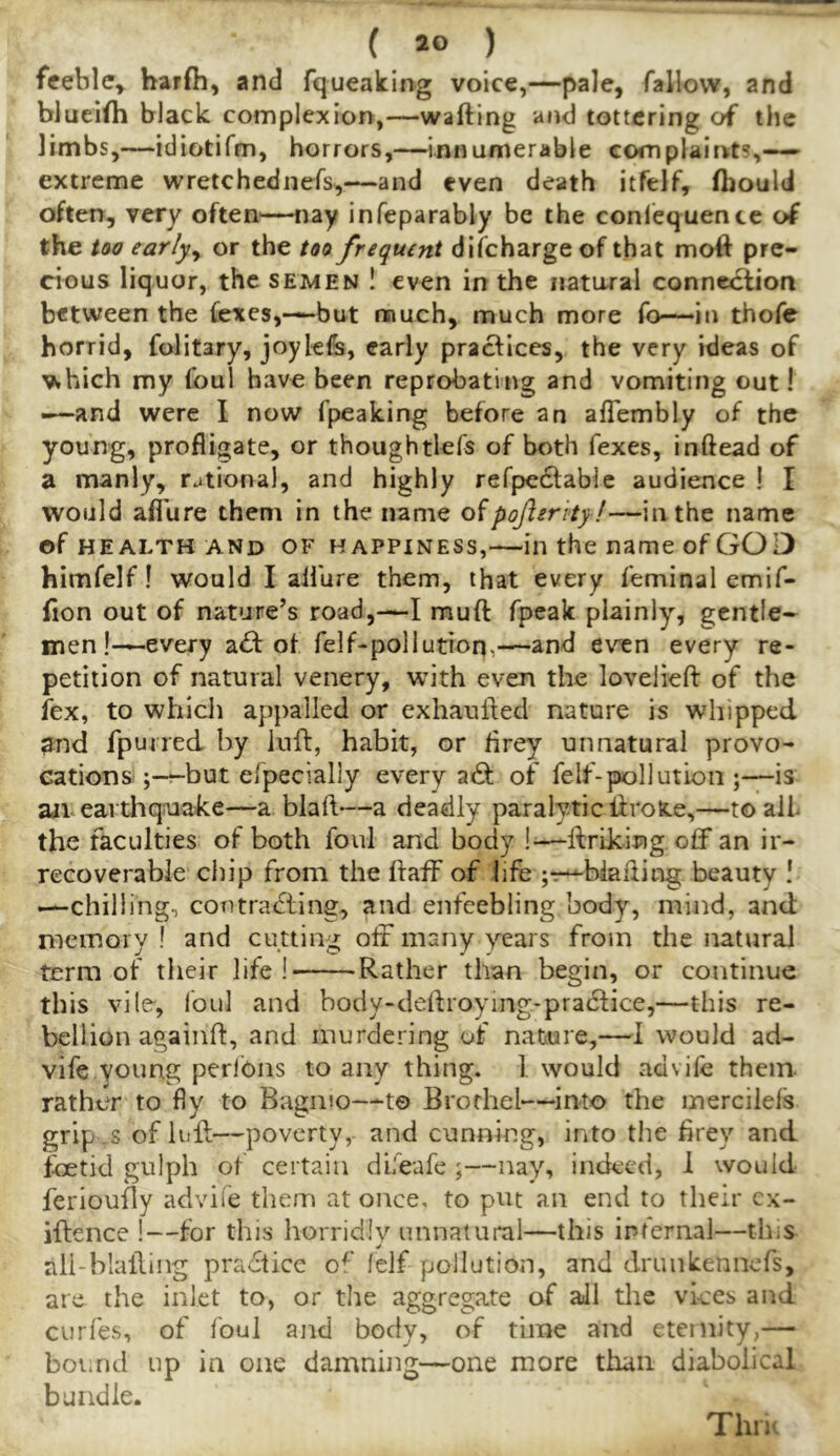 feeble, harfh, and fqueaking voice,—pale, fallow, and blueifh black complexion,—wafting and tottering of the limbs,—idiotifm, horrors,—innumerable complainits,-— extreme wretchednefs,—and even death itftlf, ftiould often, very often—nay infeparably be the conlequence of the too earljy or the too frequent difeharge of that moft pre- cious liquor, the semen ! even in the natoral connection between the fexes,—but much, much more fo—‘in thofe horrid, folitary, joykfe, early practices, the very ideas of ^hich my foul have been reprobating and vomiting out! .—and were I now fpeaking before an aflembly of the young, profligate, or thoughtlefs of both fexes, inftead of a manly, rational, and highly refpedlable audience ! I would aflure them in the name oipofierity!—in the name of HEALTH AND OF HAPPINESS,—ill the name of GOD himfelf! would I allure them, that every feminal emif- fton out of nature’s road,—I muft fpeak plainly, gentle- men!—every a£i: of felGpollution,—and even every re- petition of natural venery, with even the lovelieft of the iex, to which appalled or exhaufted nature is whipped and fpurred by luft, habit, or lirey unnatural provo- cations ;-r-but efpecially every adf of felf'-pollution ;—is an eardiquake—a blaft—a deadly paralytic iiroK.e,—to ail the faculties of both foul and body !—ftriklng off an ir- recoverable chip from the ftaff of life ;t—biafting beauty ! —chilling, contracting, and enfeebling body, mind, and meinoiy ! and cutting off many years from the natural term of their life I Rather than begin, or continue this vile, foul and body-deftroying-pradtice,—this re- bellion againft, and murdering of nature,—I would ad- vife young perlbns to any thing. 1 would advife them rather to fly to Bagmo—-to Brothel—^into the inercilefs grip s of luff—poverty, and cunning, into the lirey and foetid gulph of certain difeafe ;—nay, indeed, 1 would ferioufly advife them at once, to put an end to their cx- iftence !—for this horridly unnatural—this internal—this all-blaffing practice o^' lelf pollution, and drunkennefs, are the inlet to, or the aggregate of all the vices and curfes, of foul and body, of time and eternity,— bot.nd up in one damning—one more than diabolical bundle. Thru