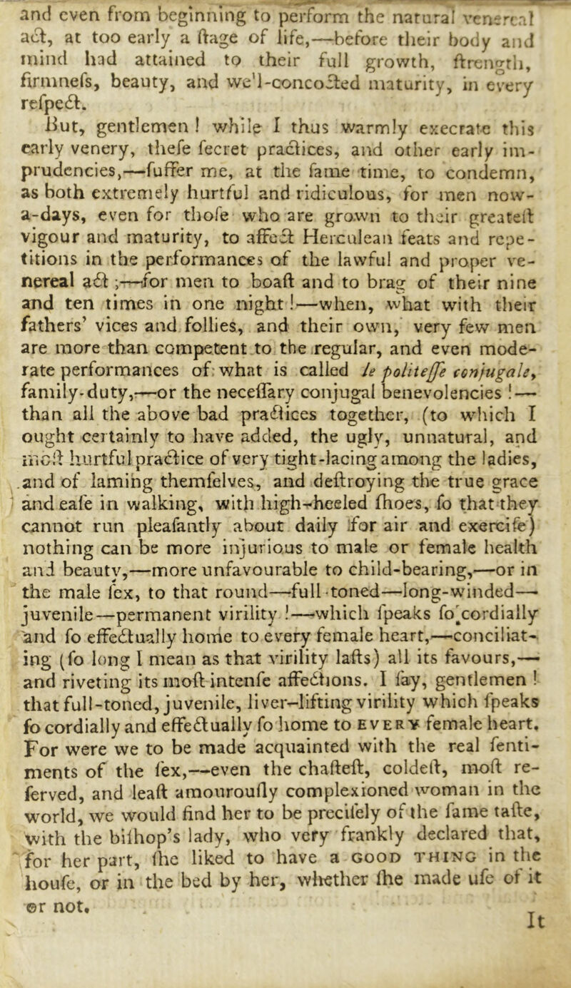 and even from beginning to perform the natural vcnt;rtal at too early a ftage of life,—before tlielr body and mind had attained to their full growth, ftrengtli, firnmefs, beauty, and we'l-coiicoited maturity, in every refpe6l:. liut, gentlemen I while I thus warmly execrate this early venery, thefe fecret practices, and other early im- prudcncies,—fuffer me, at the fame time, to condemn, as both extremely hurtful and ridiculous, for men now- a-days, even for thofe who are grown to their greated vigour and maturity, to afFcfl: Herculean feats and repe- titions in the performances of the lawful and proper ve- nereal afl: ;-^or men to boaft and to brag of their nine and ten times in one night!—when, what with their fathers’ vices and follies, and their own, very few men are more than competent to the regular, and even mode- rate performances of; what is called ie polite[fe con jugalCy family-duty,—or the necelTary conjugal benevolencies ! — than all the above bad prafiiees together, (to which I ought certainly to have added, the ugly, unnatural, and iiicd hurtful pradlice of very tight-lacing among the ladies, and of laming themlelves, and deftroying the true grace andeafe in walking, with high^heeled fhoes, fo that they cannot run pleafantly about daily ifor air and exercife) nothing can be more injurious to male or female health and beauty,—more unfavourable to child-bearing,—or in the male fex, to that round—full toned—long-wdnded— juvenile—permanent virility !—which fpeaks fo'cordiaily and fo effectually home to every female heart,—conciliat-- ing (fo long I mean as that virility lafts) all its favours,— and riveting its moft intenfe affeCtions. I fay, gentlemen ! that full-toned, juvenile, liver-lifting virility which fpeaks fo cordially and effeClually fo home to every female heart. For were we to be made acquainted with the real fenti- ments of the fex,—even the chafteft, coldelf, moft re- ferved, and leaft amonroufty complexioned woman in the world, we would find her to be precifely of the fame tafte, with the bilhop’s lady, who very frankly declared that, for her part, fhc liked to have a good thing in the houfe, or in the bed by her, wliether fhe made ufe of it ©r not.