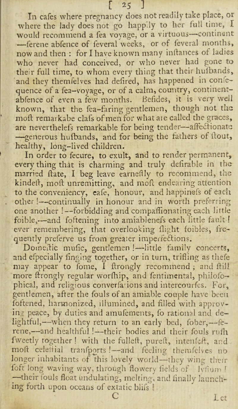 In cafes where pregnancy does not readily take place, or where the lady does not go happ.Iy to her full time, I would recommend a fea voyage, or a virtuous—continent —ferene abfence of feveral weeks, or of feveral months, now and then : for I have known many inftances of ladies who never had conceived, or who never had gone to their full time, to whom every thing that their hulbands, and they themfelves had defined, has happened in confe- quence of a fea-voyage, or of a calm, country, continent- abfence of even a few months. Befides, it is very well known, that the fea-faring gentlemen, though not the inofi; remaikabe clafs of men for what aie called the graces, are neverthelefs remarkable for being tender—afFe^fionate —generous hulbands, and for being the fathers of flout, healthy, long-lived children. ^ In order to fecure, to exult, and to render permanent, every thing that is charming and truly defirable in the married Hate, I beg leave earneflly to recommend, the kindefi, molt unremitting, and mofi: endearing attention to the conveniency, cafe, honour, and happinefs of each . other !—continually in honour and in worth preferring one another !—forbidding and compafiionating each little foible,—and foftening into amiablenefs each little fault! ever remembering, that overlooking flight foibles, fre- quently preferve us from greater impeire6tions. Doinedic mufic, gentlemen !—little family concerts, and efpecially finging together, or in turn, trifling as thefe may appear to fome, I flrongly recommend ; and flili more llrongly regular worfliip, and fentimcntal, philofo- phical, and religious converfa'ions and intercourfes. For, gentlemen, after the fouls of an amiable couple have been foftened, harmonized, illumined, and filled with approv- ing peace, by duties and ainufemeius, fo rational and de- lightful,—when they return to an early bed, fober,—fe- rene,—and healthful !—their bodies and their fouls nifli fweetly together ! with the fullcft, purefi, intenfeh, and mod: celeliial tranfports !—and feeling themfelves no longer inhabitants of this lovely world—they wing their loft long waving way, through flowery fields of Ivlium f --their fouls float undulating, melting, and finally launch- ing forth upon oceans of extatic blifs 1 C Let