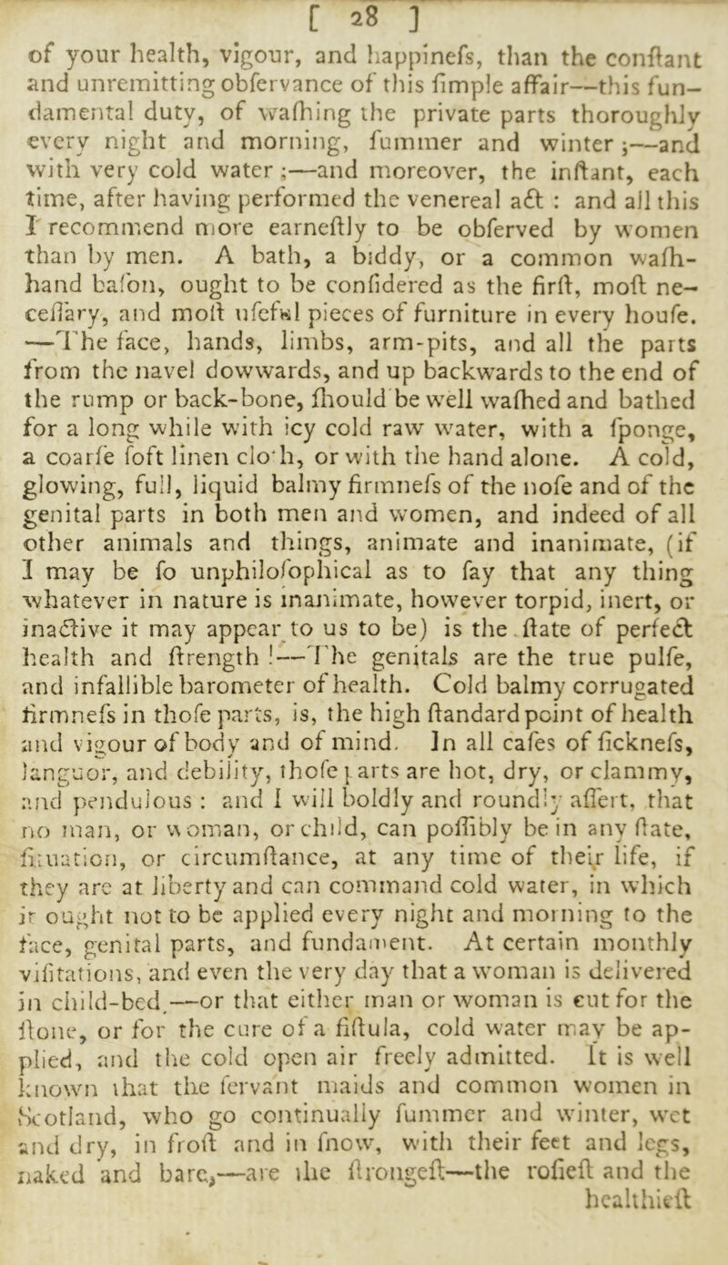 of your health, vigour, and liapplnefs, tlian the conflant and unremitting obfervance of tins fimple affair—this fun- damental duty, of wafhing the private parts thoroughly every night and morning, fummer and winter ;—and with very cold water ;—and moreover, the inftant, each time, after having performed the venereal aft : and all this r recommend more earneflly to be obferved by women than by men. A bath, a biddy, or a common wafh- hand bafon, ought to be conlidered as the fird, mofl ne- cedary, and moll ufcfwl pieces of furniture in every houfe. —The face, hands, limbs, arm-pits, and all the parts from the navel dowwards, and up backwards to the end of the rump or back-bone, fliould be well wafhed and bathed for a long while with icy cold raw water, with a fponge, a coarfe foft linen clo'h, or with the hand alone. A cold, glowing, full, liquid balmy firmnefs of the nofe and of the genital parts in both men ajtd women, and indeed of all other animals and things, animate and inanimate, (if 3 may be fo unphilofophical as to fay that any thing whatever in nature is inanimate, however torpid, inert, or inaftive it may appear to us to be) is the.date of perfeft health and drength !—d'he genitals are the true pulfe, and infallible barometer of health. Cold balmy corrugated drmnefs in thofe parts, is, the high dandard point of health and viiiour of body and of mind. In all cafes of ficknefs, languor, and debility, thofe } arts are hot, dry, or clammy, and pendulous : and 1 will boldly and roundly ad'ert, that no man, or v\oman, or child, can podibly be in any date, dtuation, or circumdance, at any time of their life, if they are at liberty and can command cold water, in which ir ought not to be applied every night and morning to the face, genital parts, and fundament. At certain monthly vjfitations, and even the very day that a woman is delivered in child-bed,—or that eitlier man or woman is cut for the done, or for the cure of a fidula, cold water may be ap- plied, and the cold open air freely admitted, it is well known that the fervant maids and common women in vScotlaiid, who go continually fummer and winter, wet and dry, in frod and in fnow, with their feet and legs, naked and barc^—are die droiiged—tlie roded and tire hcalthieil