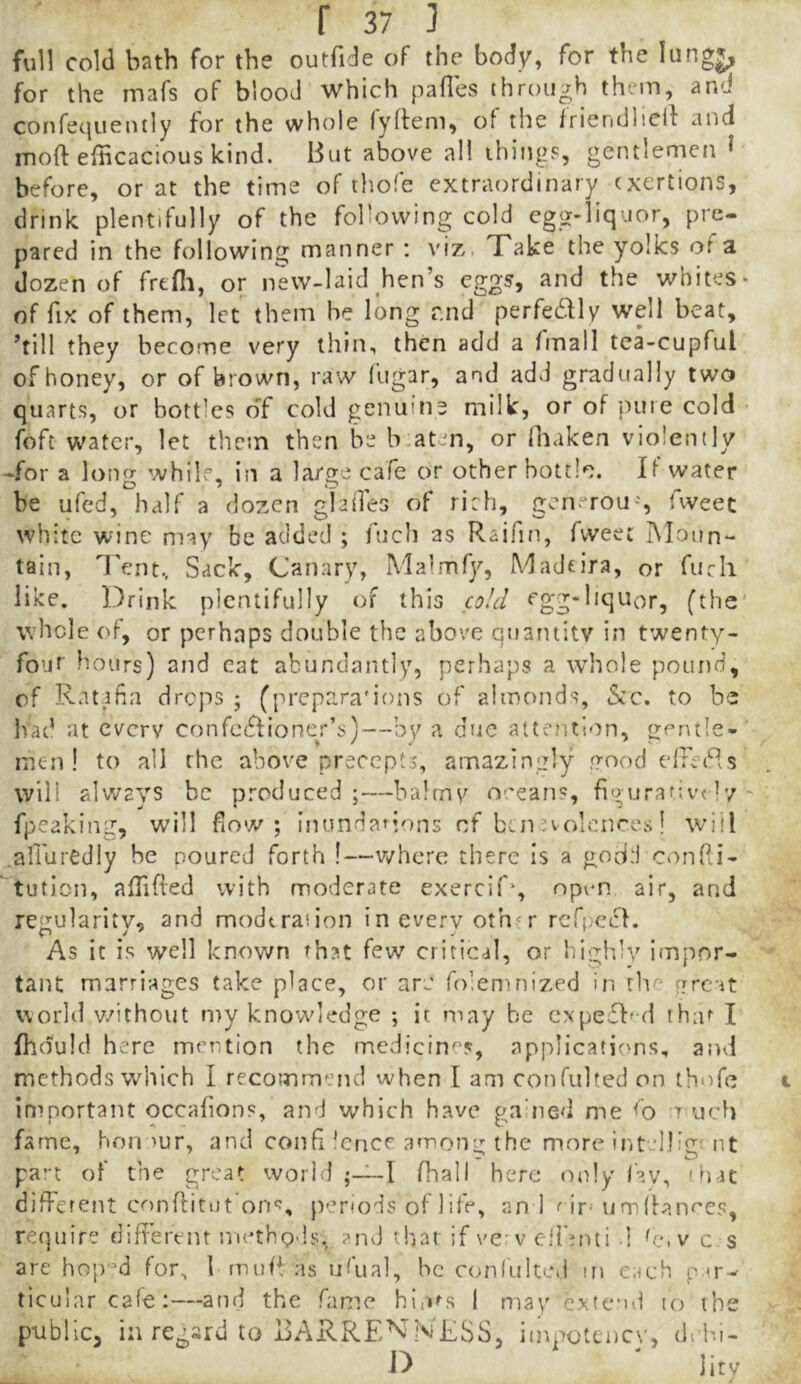 full cold bath for the outfide of the body, for the lungj, for the mafs of blood which pafles through them, and confequently for the whole fyffem, of the friendlicif and moft efBcacious kind. But above all ihings, gentlemen ^ before, or at the time of thofe extraordinary exertions, drink plentifully of the following cold egg-liquor, pre- pared in the following manner : viz, Take the yolks of a dozen of frefli, or new-laid hen’s eggs, and the whites- of fix of them, let them be long r.nd perfedlv well beat, ’till they become very thin, then add a fmall tea-cupful of honey, or of brown, raw fugar, and add gradually two quarts, or bottles of cold genuine milk, or of pure cold foft water, let them then be b.aten, or lhaken violently -for a long while, in a large cafe or other bottle. If water be ufed, half a dozen glailes of rich, generou-, fweec white wine may be added ; fuch as Raifin, fweet Moun- tain, Tent, Sack, Canary, Mafmfy, Madeira, or fucli like. IDrink plentifully of this cgg-liquor, (the' whole of, or perhaps double the above quantity in twenty- four hours) and cat abundantly, perhaps a \vhole pound, of Ratafia drops ; (prepara'ions of almonds, 5cC. to be had at cverv confectioner’s)—by a due attention, gentle-' men! to all the above precepts, amazingly yood edfeCds will always be produced;—balmy oceans, figurafivc ^7- fpeaking, will flow; inundanons of ben evolences! will .affuredly be poured forth !—v/hcrc there is a godd confii- tution, alTifted with moderate exercif*, npvm. air, and regularitv, and modtraiion in every oth^r rcCcet. As it is well known rh?t few critical, or highly impor- tant marriages take place, or are foleninized in the rrreat world v.^ithout my knowledge ; it may be expeff^d thar I fhduld here mention the medicines, applications, and methods which I recommend when I am confulted on thnfe important occafions, and which have gauied me <0 uch fame, hon )ur, and confi lence. among the more intelJigMit par-t of the great world I fhall here only fav, th-U different cr)nn:itiJt’on‘J, penods of life, an 1 ^ if'umibnoes, require different methovls,^ ?nd that if vew cifinti I ^e. v c s are hop'^d for, 1 muH as ufual, he confultcd m each p m-- ticularcafe:—and the fame hln^s 1 may extend lo the public, in regard to BARRE^l’NESS, imnotenev, dehi- D ' Jitv