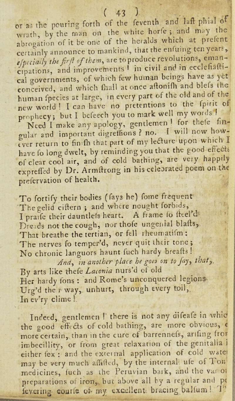 or a,; the pouring forth of the feventh and laft phial ot wrath, by the man on the white horfe ; and may t e abropation of it be one of the heralds which at prefent certainly announce to mankind, that the enfuing ten yeart^ efpmaily the fir/i of them, are toproduce revolutions eman- cipations, and improvements • in civil and in eccleiialti- cal povernments, of Vtfhich few human beings have as yet conceived, and which (hall at once aftonifh and blefs the human fpecies at large, in every part of the old and of the new world ! I can have no pretentions to the or prophecy; but I befeech you to mark well my words . Need I make any apology, gentlemen 1 for thele nn- o-ular and important digrelfions ? no. I will now^ how- fver return to finifii that part of my leiS^ure upon which I have fo long dwelt, by reminding you that the good eftedis of clear cool air, and of cold bathing, are very happily exprelfed by Dr. Armftrong in his celeorated poem on prefervation of health. To fortify their bodies (fays he) fome frequent I The gelid ciftern ; and wliere nought forbids,^ I prarfe their dauntlefs heart. A frame lo fttel’d Dreads not the cough, nor thofe ungenial blafts. That breathe the tertian, or fell rheumatirm : The nerves fo temper’d, never quit their tone; No c hronic languors haunt fuch hardy breafts ! And, in another place he goes on to fayy thaty, By arts like thefe Laconia nurs’d oi old Her hardy fons : and Rome’s unconquered legions- Urg’d the r way, unhurt, through every toil,. In ev’ry clime !. j Indeed, gentlemen !’ there is not any difeafe in whic | the good efi'edfs of cold bathing, are more obvious, c j more certain, than in the cure of barrenneis, arifing fror | imbecillity, or from great relaxation ot the genitalia i | either fex : and the exteinal application of cold v/atei p may be very much aiTided, by the internal ule ot Ton | medicines, fuch as the Peruvian baik, and the vai oi | preparations of iron,^ but above all by a regular ami pe | ievciing- cojurfs. of my excellent, bracing balium! I' v