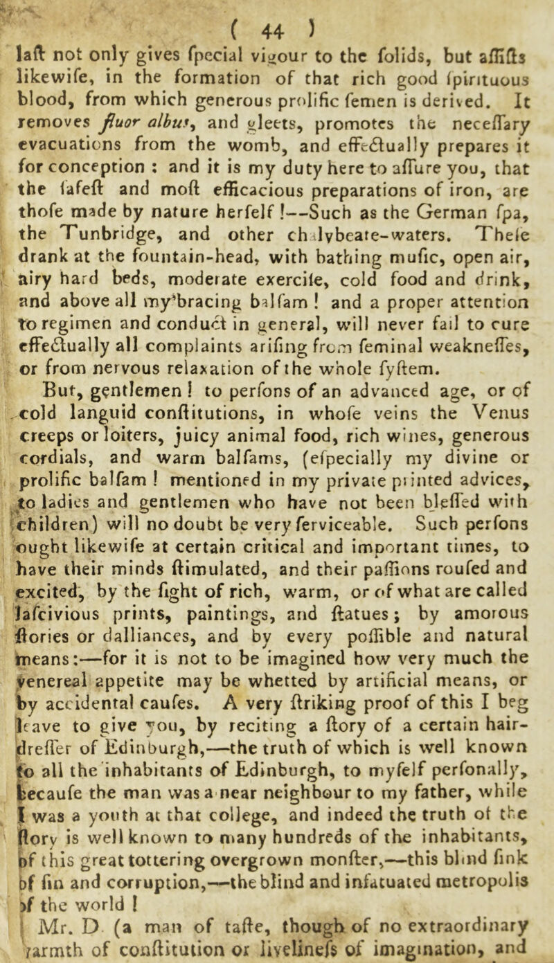 lad not only gives fpccial visiour to the folids, but alHfls likewife, in the formation of that rich good (pintuous blood, from which generous prolific femen is derived. It removes jiuor albuf^ and gleets, promotes the necefTary evacuations from the womb, and efFetSiually prepares it for conception ; and it is my duty here to afiure you, that the lafeft and moft efficacious preparations of iron, are thofe made by nature herfelf !—Such as the German fpa, the Tunbridge, and other chalybeate-waters. Theie drank at the fountain-head, with bathing mufic, open air, airy hard beds, moderate exercile, cold food and drink, and above all my’bracing balfam ! and a proper attention to regimen and conduct in general, will never fail to cure effectually all complaints arifing from feminal weakneffes, or from nervous relaxation of the whole fyftem. But, gentlemen I to perfons of an advanced age, or of cold languid conftitutions, in whofe veins the Venus creeps or loiters, juicy animal food, rich wines, generous cordials, and warm balfams, {efpecially my divine or prolific balfam ! mentioned in my private piinted advices, jlo ladies and gentlemen who have not been blefled with *;children) will no doubt be very ferviceable. Such perfons ought likewife at certain critical and important times, to have their minds ftimulated, and their paffions roufed and excited, by the fight of rich, warm, or of what are called lafeivious prints, paintings, and ftatues; by amorous llories or dalliances, and by every poffible and natural ineans:—for it is not to be imagined how very much the venereal appetite may be whetted by artificial means, or by accidental caufes, A very ffriking proof of this I beg leave to give you, by reciting a ftory of a certain hair- jdrefl'er of Edinburgh,—the truth of which is well known Eo all the inhabitants of Edinburgh, to myfelf perfonally, iecaufe the man was a near neighbour to my father, while I was a youth at that college, and indeed the truth ot the pory is well known to n>any hundreds of the inhabitants, bf this great tottering overgrown monftcr,—this blind fink bf fin and corruption,—the blind and infatuated metropolis >f the world I ! Mr. D (a man of tafie, though of no extraordinary /armth of conftitulion or livelinefs of imagination, and