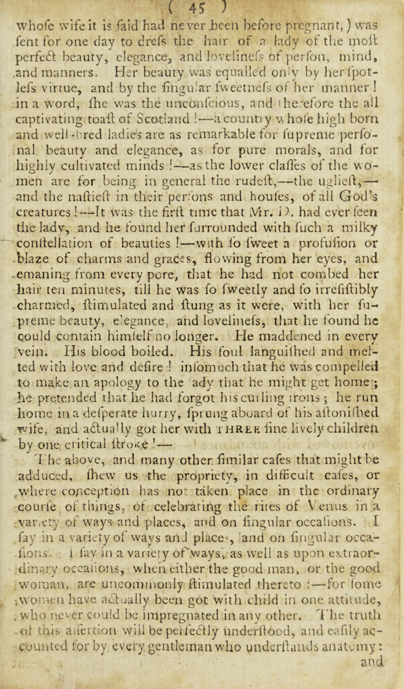 whofe wife it is fald had never Jbceii before pregnant,) was fent for one clay to dref^ the liair of a lady of the moil perfedf beauty, elegance, and iovelinefs of perfon, mind, .and manners. Her beauty was equalled only by lierfpot- ]efs vinue, and by the iingular Iweetnefs of her manner ! in a word, fhe w'as the unconfcioiis, and 'he.'cfore the all captivating toail of Scotland !—acountiy w hofe high born and well-I'red ladies are as remarkable for fupreme perfo- nal beauty and elegance, as for pure morals, and for highly cultivated minds !—as the lower clades of tlie w o- men are for being in general the rudeil,—the ugliell,— and the nafriell in their per.'ons and houles, of all God's creatures !—It was the firll time that A/ir. i). had ever feen the lady, and he found her furrounded wdth fuch a milky conlfellation of beauties!—with lb fweet a urofufion or • blaze of charms and graces, flowing from her eyes, and ,emaning from every pore, that he had not combed her hair ten minutes, till he was fo fweetly and lb irrefiftibly -charmed, ffirnulated and ilung as it were, wnth her fu- pieme beauty, elegance, and Iovelinefs, that he found he could contain himlelf no longer. He maddened in everv vein. His blood boiled. His foul languilhed and mel- ted with love and defire ! infomucli that he was compelled to make an apology to the ady that he might get home ; he pretended that he had forgot hiscui ling irons; he run home inadefperate hurry, fprungaboard of his allonilbed wife, and actually got her with a hrlk fine lively chiidreu by one critical flruK.e ! — 'l lie above, and many other flmilar cafes that might be adduced, fhew’ us the propriety, in difficult cafes, or ,where coriception has not taken place in the ordinary courfe of things, of celebrating the rites of Venus in a var.ety of ways and places, and on lingular occallons. I fay in a variety of ways anJ place-*, 'and on lingular occa- fioiis. 1 fav in a variety oPwaysVas well as upon extraor- dinary occaiions, wlicn either the good man, or the go(xl w^oman, are uncommonly llimulated thereto :—for lome ■women have actually been got with child in one attitude, , who ne^er could be impregnated in any other, d'he truth -ol this ahertion will be perfebtly underflood, and cafily ac- counted for by every gentleman wdio underflaads anatomy;