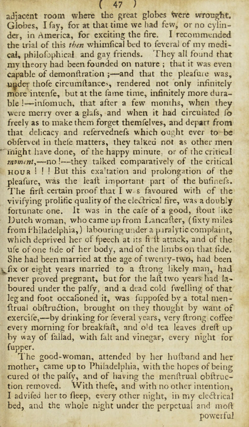 adjacent room where tlie great globes Were wrought. Globes, I fay, for at that time we had few, or no cylin- der, in America, for exciting the fire. I recommended the trial of this then whimfical bed to feveral of my medi- cal, philofophical and gay friends. They all found that my theory had been founded on nature ; that it was even capable of demonftratlon ;—and that the pleafuic was, wilder thofe circumfiance^, rendered not only infinitely more intenfe, but at the fame time, infinitely more dura- ble l-^infomuch, that after a few months, when they were merry over a glafs, and when it had circulated lb freely as to make them forget themfelves, and depart from that delicacy and refervednefs which ought ever to be obferved in theie matters, they talked not as other men might have done, of the happy minute, or of the critical inomtnt^—no !—they talked comparatively of the critical HOUR ! ! ! But this exaltation and prolongation of the pleafure, was the leall important part of the bufinefs. The firft certain proof that I w< s favoured w'ith of the vivifying prolific quality of the elecfrical fire, was a doubly fortunate one. It was in the cafe of a good, llout ’ike Dutch woman, who came uj) from I.aiicafter, (fixty miles from Philadelphia,) labouring under a paralytic complaint, which deprived her of fpeech at its ft 'if attack, and of the ufe of one lide of her body, and of the limbs on that fide. She had been married at the age of twenty-two, had been fix or eight years married to a flrong likely man, had never proved pregrant, but for the laft fwo years had la- boured under the palfy, and a dead cold fvvelling of that leg and foot occafioned it, was fuppofed by a total men- Urual obftru6tion, brought on they thought by want of exercife,—by drinking for feveral years, very ftrong coffee every morning for breakfaft, and old tea leaves drefi up by way of fallad, with fait and vinegar, every night for fupper. i he good-woman, attended by her hufl^and and her mother, came up to Philadelphia, with the hopes of being cured of the palfy, and of having the menfirual obftruc- tion removed. With thefe, and with no other intention, I advifed her to Heep, every other night, in my clccftrical bed, and the whole night under the perpetual and moft powerful