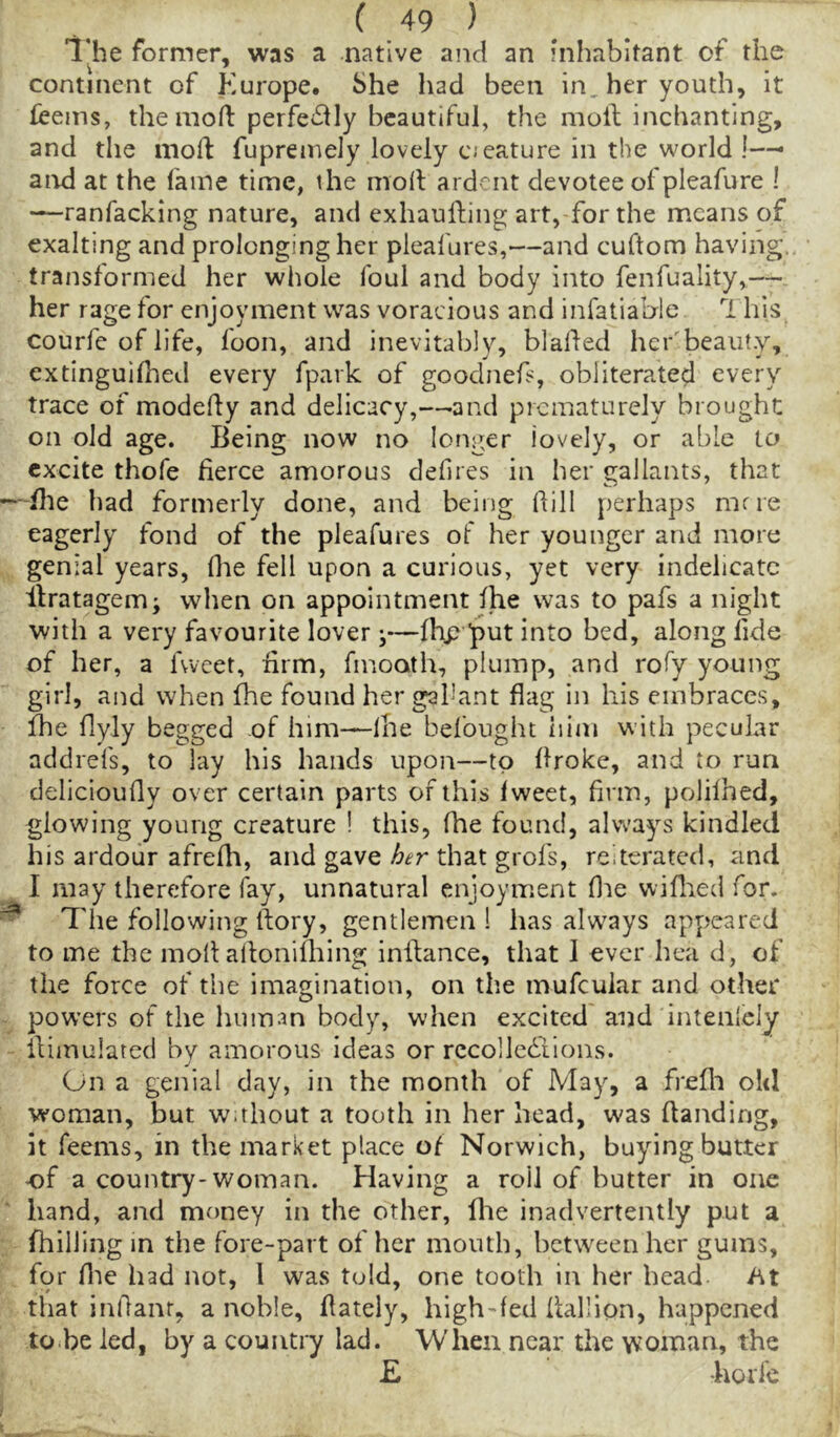 llie former, was a native and an hihabitant of the continent of Europe. She had been in, her youth, it fcems, themort: perfe<^)ly beautiful, the moil inchanting, and the moll fupremely lovely cjeature in the world !-— and at the fame time, the molt ard'^nt devotee of pleafure ! —ranfacking nature, and exhauiling art, for the means of exalting and prolonging her pleafures,—and cuftom having, transformed her whole foul and body into fenfuality,— her rage for enjoyment was voracious and infatiahle 1 his courfe of life, foon, and inevitably, blalled hcr'beaut.y, extinguifhed every fpark of goodnefs, obliterated every trace of modelly and delicacy,—-and prematurely brought; on old age. Being now no longer lovely, or able to excite thofe fierce amorous defies in her gallants, that -fhe had formerly done, and being fill perhaps mne eagerly fond of the pleafures of her younger and more genial years, fiae fell upon a curious, yet very indelicate ilratagem; when on appointment Ihe was to pafs a night with a very favourite lover j—fiip put into bed, along fide of her, a fvveet, firm, fmoath, plump, and rofy young girl, and when fhe found her gal'ant flag in his embraces, fhe flyly begged of him—Ihe befought him with pecular addrefs, to lay his hands upon—to Broke, and to run delicioully over certain parts of this Iweet, firm, polilhed, glowing young creature ! this, fhe found, always kindled his ardour afrefh, and gave her that grofs, reiterated, and I may therefore fay, unnatural enjoyment file wiflied for. * The following llory, gentlemen 1 has always appeared to me the moll allonifliing inilance, that I ever hea d, of the force of the imagination, on the mufeuiar and other pow’ers of the human body, when excited and intenlcly ilimulared by amorous ideas or rccollediions. On a genial day, in the month of May, a frelli old woman, but w.thout a tooth in her head, was Handing, it feems, in the market place of Norwich, buying butter of a country-woman. Having a roil of butter in one hand, and money in the other, file inadvertently put a fhilling in the fore-part of her mouth, between her gums, for file had not, I was told, one tooth in her head ht that infianr, a noble, (lately, high-fed llallion, happened to Be led, by a country lad. When near the woman, the £ korfe