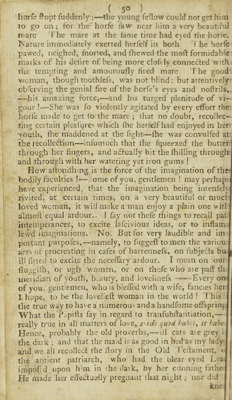 horfc ftopt fuddenly ;—the young fellow could not get him to go on ; for the' horfe faw near him a very beaut.ful iparc d he mare at the fame time had e\ed the horle. IS’ature iminediatelv exerted herfelf in both 'I he horfc pawed, neighed, fnorted, and (hewed the moft formidable marks of his defire of being more clofUy connected with the tempting and amouroully bred mare The good, woman, though toothlcfs, was not blind: but attentively obferving the genial fire of the horfe’s eyes and noftrils, —his amazing force,—and his turged plenitude of vi- gour !—She was fo violently agitated by every effort the horfe made to get to the mare ; that no doubt, recollec- ting certain plealures which (he herlelfhad enjoyed in her •youth, fhe maddened at the fight—fhe was convulfed at the recolleflion—infomuch that Ihe fqueezed the butter' through her fingers, and adlualJy bit the Htilling through and through with her watering yet iron gums ! fdow alfonilhing is the force of the imagination of the* bodily faculties !—dome of you, gentlemen ! may perhap; have experienced., that the imagination being intenfeh rivited, at certain times, on a very beautiful or mucl loved woman, it will make a'man enjoy a plain one witl almoff equal ardour.* I fay not thefe things to recall paf intemperances, to excite lafeivious ideas, or to inflamr. levvd imaginations. No. But for very laudible and im portant purpofes,—namely, to fugged to men the variuu. arts of procreating in cafes of barrennefs, on fubjects bu ill fitted to excite the neceffary ardour. I mean on 'bur fluggiib, or ugly women, or on thofe who are paff th ineiidiaii of youth, b.auty, and lovelincfs -—Every on of you, gentlemen., who is bleffed with a wife, fancies her I hope, to be the lovelieft woman in the world ! This : the true way to haN e a iiumerou'' anda handfome offspring What the Papills fay in regard to traiifubllantiation,— really true in all matters of love, qu:>d hah:s^ it hahe Hence, probably the old proverbs,— lil cats are grey i ) the dark ; and that the maid is as good in bed as my lady and we all recollect the (lory in the Old I'eifament, < the antient patriarch, who had the blear eyed Lea impodd upon Ibm in the dark, by her cunning fathe i He made her eiTeCtaaily pregnant that ni-ht; nor did i