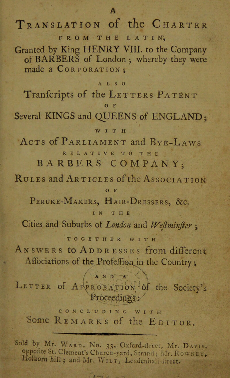 A Translation of the Charter FROM THE LATIN, Granted by King HENRY VIII. to the Company of BARBERS of London *, whereby they were made a Corporation; \ ALSO Tranfcripts of the Letters Patent O F ' Several KINGS and QUEENS of ENGLAND; W I T H Acts of Parliament and Bye-Laws RELATIVE TO THE BARBERS COMPANY; Rules and Articles of the Association o F Peruke-Makers, Hair-Dressers, &c. I N T H E Cities and Suburbs of London and IVeJiminJier ; TOGETHER VVITH Answers to Addr esses from different AlTociations of the.ProfefliQi^n the Country; / , A.N D^-A ' Letter of Ai^r,o''jb ATj^the Society’s C O N C L 'U D I N G W I T H Sonie R E M A r K s of the Editor. Sold by Mr. Ward, No. 33, Oxford-llrect, Mr. Davis, oppofite Si. Clement’s Church-yard, Strand ; Mr. Rowney, Hoiborn hili; and Mr. Wilt, Lcadcnhali-i:reet. I—I