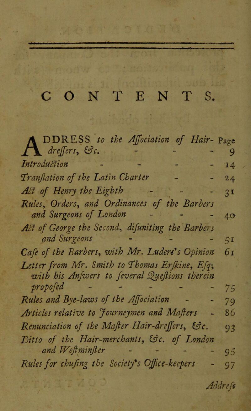 ADDRESS io the JJfociation of Hair- Page drejfersy - - - 9 . Introdudiion - - - - 14 ^ 'Tranjlation of the Latin Charter ~ - 24 A£l of Henry the Eighth - - -31 Rtiks^ Orders, and Ordinances of the Barhers and Surgeons of London - - - 40 A£l of George the Second^ difuniting the Barhers and Surgeons - - - Cafe of the Barhers^ with Mr. Luders^s Opinion 61 Letier from Mr. Smith to Thomas Erjkine, Efq\ with his Anfwers to feveral ^ejiions therein propofed - - - - ~ 75 Rules and Bye-laws of the AJfociation - ~ 79 Articles relative to Journeymen and Maflers - 86 Renunciation of the Mafter Hair-drejfers, ^c. 93 Ditio of the Hair-merchants^ (^c. of London and Weftminjlcr - - - - 95 Rules for chufmg the Society*s Office-keepers - 97 Addrefs