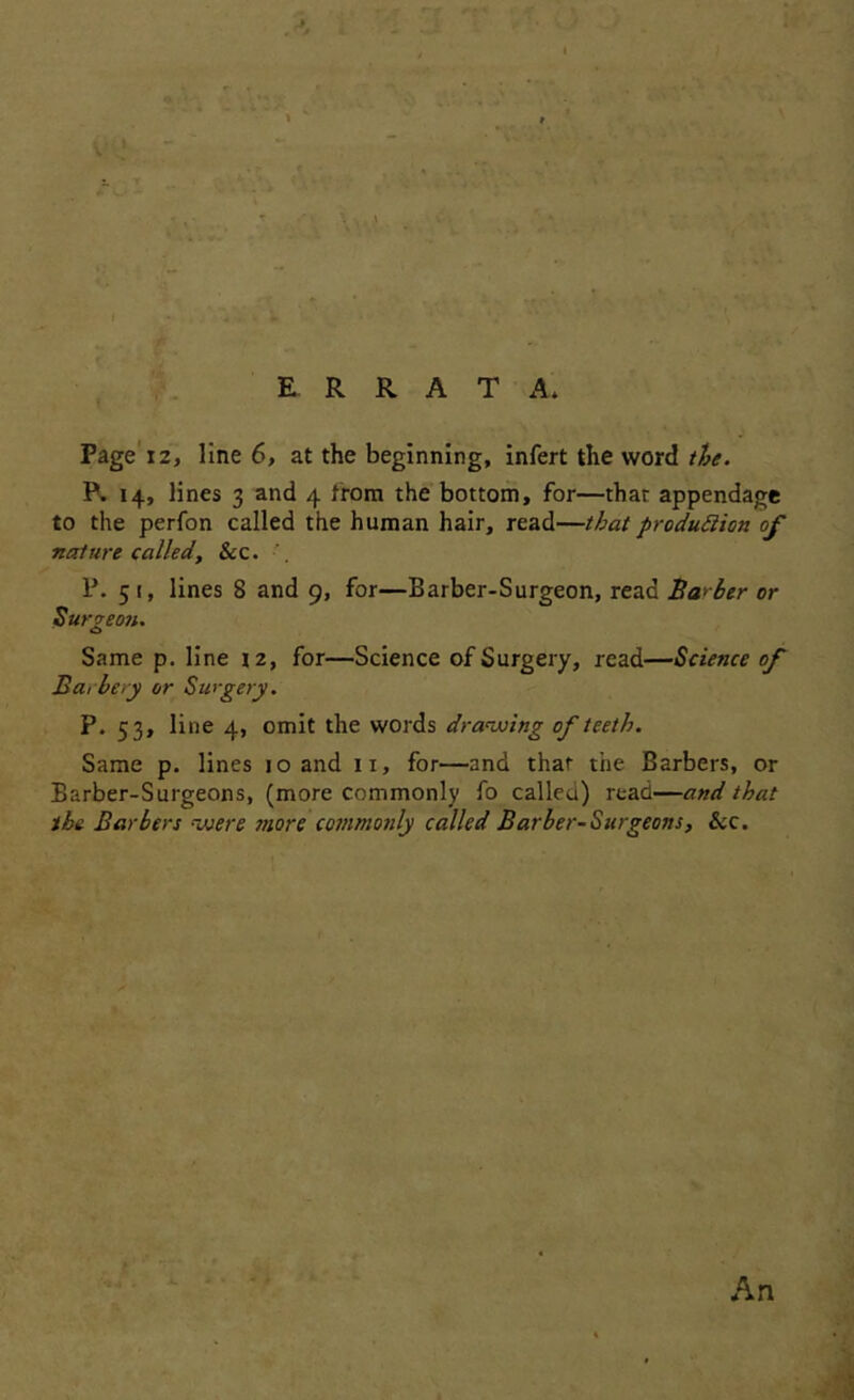 Page'12, Une 6, at the beginning, infert the word//5^. R 14, lines 3 and 4 trom the bottom, for—that appendage to the perfon called the hunnan hair, read—that produSiion of nature called, Scc. P. 51, lines 8 and 9, for—Barber-Surgeon, read Bal ber or Sur^eofi. Same p. line 12, for—Science of Surgery, read—Science of Barbery or Swgery. P. 53, line 4, omit the words draiuing of teeth. Same p. lines 10 and ii, for—and that the Barbers, or Barber-Surgeons, (more commonly fo called) read—and that ibe Barbers nuere more commonly called Barber-Surgeons, Scc. An