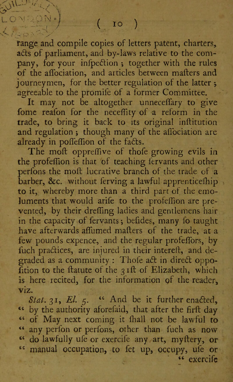 range and compile copies of letters patent, charters, a£ts of parliament, and by-laws relative to the com- pany, for your infpeftion *, together with the rules of the alTociation, and articles between mafters and journeymen, for the better regulation of the latter 5 agreeable to the promife of a former Committee. It may not be altogether unneceflary to give forne reafon for the necefllty of a reform in the trade, to bring it back to its original inftitution and regulation ; though many of the aflociation are already in poffeffion of the fadts. The moft oppreflive of thofe growing evils in the profeffion is that of teaching fervants and other perfons the moft lucrative branch of the trade of a barber, &c. withoiit ferving a lawful apprenticelhip to it, whereby more than a third part of the emo- luments that would arife to the profeftion are pre- vented, by their drefTing ladies and gentlemens hair in the capacity of fervants; befides, many fo taiight have afterwards afllimed mafters of the trade, at a few pounds expence, and the regular profeftbrs, by fuch pradlices, are injured in their intereft, and de- graded as a community : Thofe adi in diredl oppo- fition to the ftatute of the ^ift of Elizabeth, which is here recited, for the information of the reader, viz. Stal.%1^ EI. 5. “ And be it further enadled, “ by the authority aforefaid, that after the firft day “ of May next coming it fliall not be lawful to “ any perfon or perfons, other than fuch as now “ do lawfully ufe or exercife any art, myftery, or “ manual occupation, to fet up, occupy, ufe or “ exercife