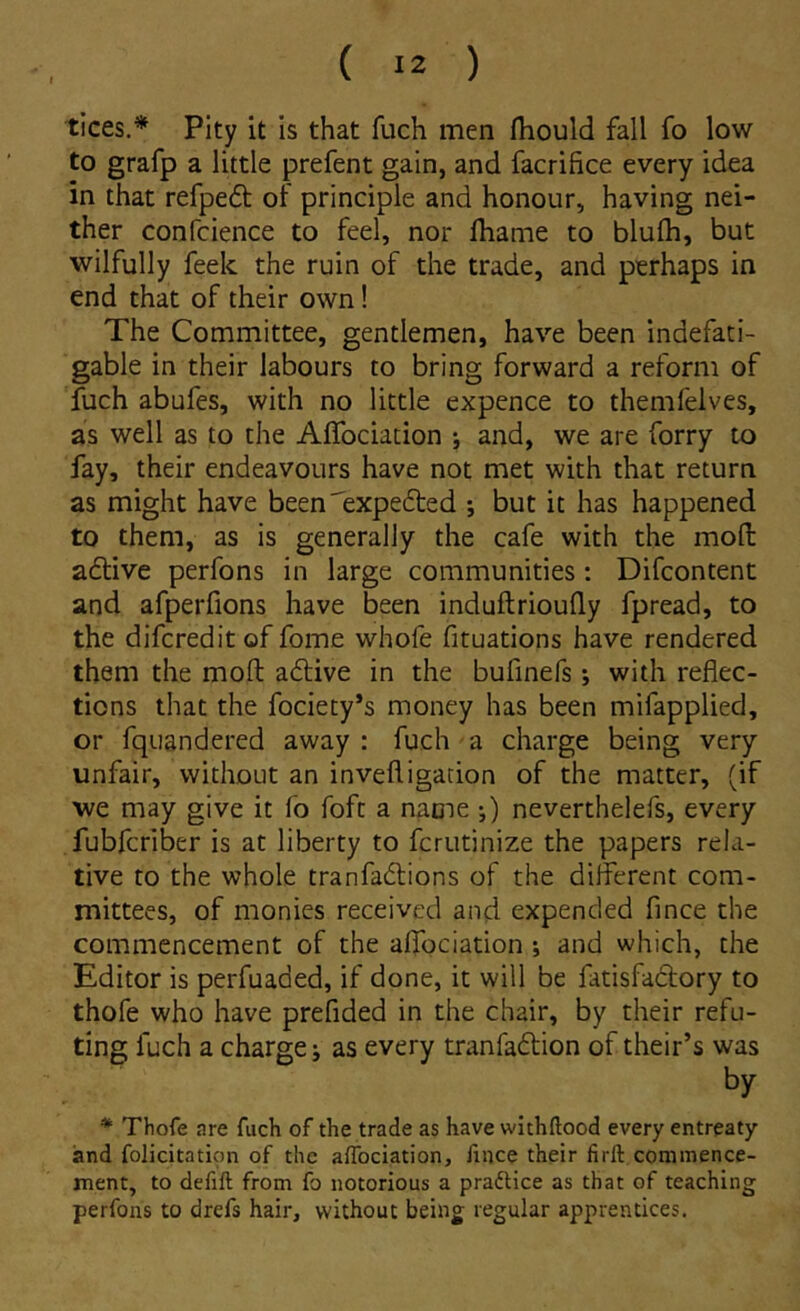 tices.^ PIty it is that fuch men fhould fall fo low to grafp a little prefent gain, and facrifice every idea in that refpeft of principle and honour, having nei- ther confcience to feel, nor fliame to blufh, but wilfully feek the ruin of the trade, and perhaps in end that of their own! The Committee, gentlemen, have been indefati- gable in their labours to bring forward a reform of fuch abufes, with no little expence to themfelves, as well as to the Affociation j and, we are forry to fay, their endeavours have not met with that return as might have beenTxpedted ; but it has happened to them, as is generally the cafe with the mofl: adlive perfons in large communities : Difcontent and afperfions have been induftriouily fpread, to the difcredit of forne whofe fituations have rendered them the moft a6live in the bufinefs; with reflec- tions that the fociety’s money has been mifapplied, or fquandered away : fuch a charge being very unfair, without an invefligation of the matter, (if we may give it fo foft a name ;) neverthelefs, every fubfcriber is at liberty to fcriitinize the papers rela- tive to the whole tranfadions of the different com- mittees, of monies received and expended fince the commencement of the affociation ; and which, the Editor is perfuaded, if done, it will be fatisfadory to thofe who have prefided in the chair, by their refu- ting fuch a charge j as every tranfadion of their’s was by * Thofe are fuch of the trade as have wlthftood every entreaty and folicitation of the affociation, fince their firft cominence- ment, to defift from fo notorious a praftice as that of teaching perfons to drefs hair, without being regular apprentices.