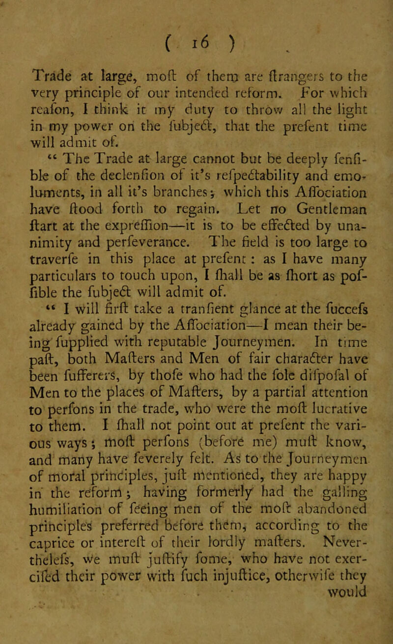 Trade at large, moft of them are ftrangers to the very principle of our intended reform. For which reafon, I think ic my duty to throw all the light in my power on the liibjed:, that the prefent time will admit of. “ The Trade at large cannot but be deeply fenfi- ble of the declenfion of it’s refpebtability and emo* luments, in all it’s branches which this Aflbciation have ftood forth to regain. Let no Gentleman llart at the expreffion—it is to be effedled by una- nimity and perfeverance. The field is too large to traverfe in this place at prefent: as I have inany particLilars to touch npon, I fliall be as fhort as pof- fible the fubjedl will admit of. “ I Will firft take a tranfient glance at the fuccefs already gained by the Afifociation—I mean their be- ing fupplied with reputable Joiirneymen. In time paft, both Mafters and Men of fair charafter have been fuffererS, by thofe who had the folc difpofal of Men to the places of Mafters, by a partial attention to perfons in the trade, who were the moft lucrative to them. I fhall not point out at prefent the vari- cus ways i moft perfons (beford me) muft know, and many have feverely felt. As to the Journeymen of moral prindiples, juft mentioned, they are happy in' the refofm ; having formerl/ had the galling humiliadon of fdeing men of the moft abandoned principies preferred bdfore them^ according to the caprice or intereft of their lordly mafters. Never- thelefs, We muft juftify forne, who have not exer- cifed their power with fuch injuftice, otherwife they would