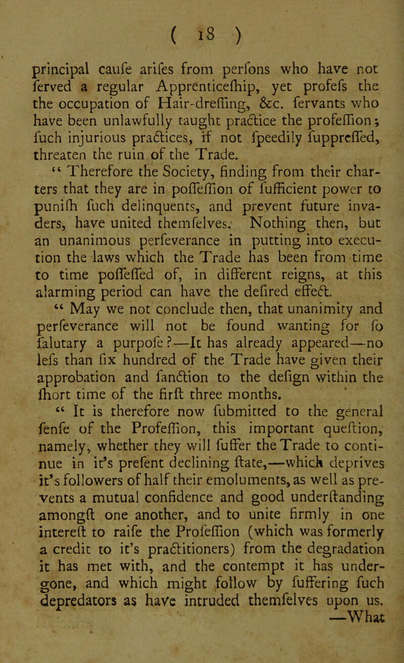 Principal caufe arifes from perfons who have not ferved a regular Apprenticefliip, yet profefs the the occupation of Hair-dreffing, &c. fervants who have been unlawfully taughc praclice the profeflion *, fuch injurious praftices, rf not fpeedily fupprcfTed, threaten the ruin of the Trade. “ Therefore the Society, finding from their char- ters that they are in pofleiTion of fufhcient powcr to punifli fuch delinquents, and prcvent future inva- ders, have United themfelves: Nothing then, but an unanimous perfeverance in putting into execu- tion the laws which the Trade has been from time to time poflefled of, in different reigns, at this alarming period can have the defired effeft. “ May we not conclude then, that unanimity and perfeverance will not be found wanting for fo falutary a purpofe ?—It has already appeared—no lefs than fix hundred of the Trade have given their approbation and fanflion to the defign vvithin the fhort time of the firft three months. “ It is therefore now fubmitted to the general fenfe of the Profeffion, this important queftion, namely, whether they will fuffer the Trade to conti- nue in it’s prefent declining ftate,—whick deprives it*s followers of half their emoluments, as well as pre- vents a mutual confidence and good underftanding amongft one another, and to unite firmly in one intereft to raife the Profeffion (which was formcrly a credit to it’s praftitioners) from the degradation it has met with, and the contempt it has under- gone, and which might ,follow by fuffering fuch depredators as have intruded themfelves upon us. —What