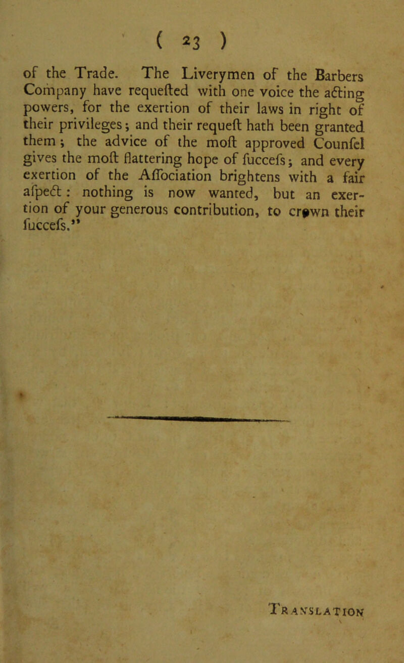 of the Trade. The Liverymen of the Barbers Company have requeftcd with one voice the afting powers, for the exertion of their laws in right of their privileges; and their requeft hath been granted them i the advice of the moft approved Counfcl gives the moft flattering hope of fuccefs; and every exertion of the Aflbeiation brightens with a fair afpedl; nothing is now wanted, but an exer- tion of your generous contribution, to cr#wn their fuccefs.*’ Travslatiov