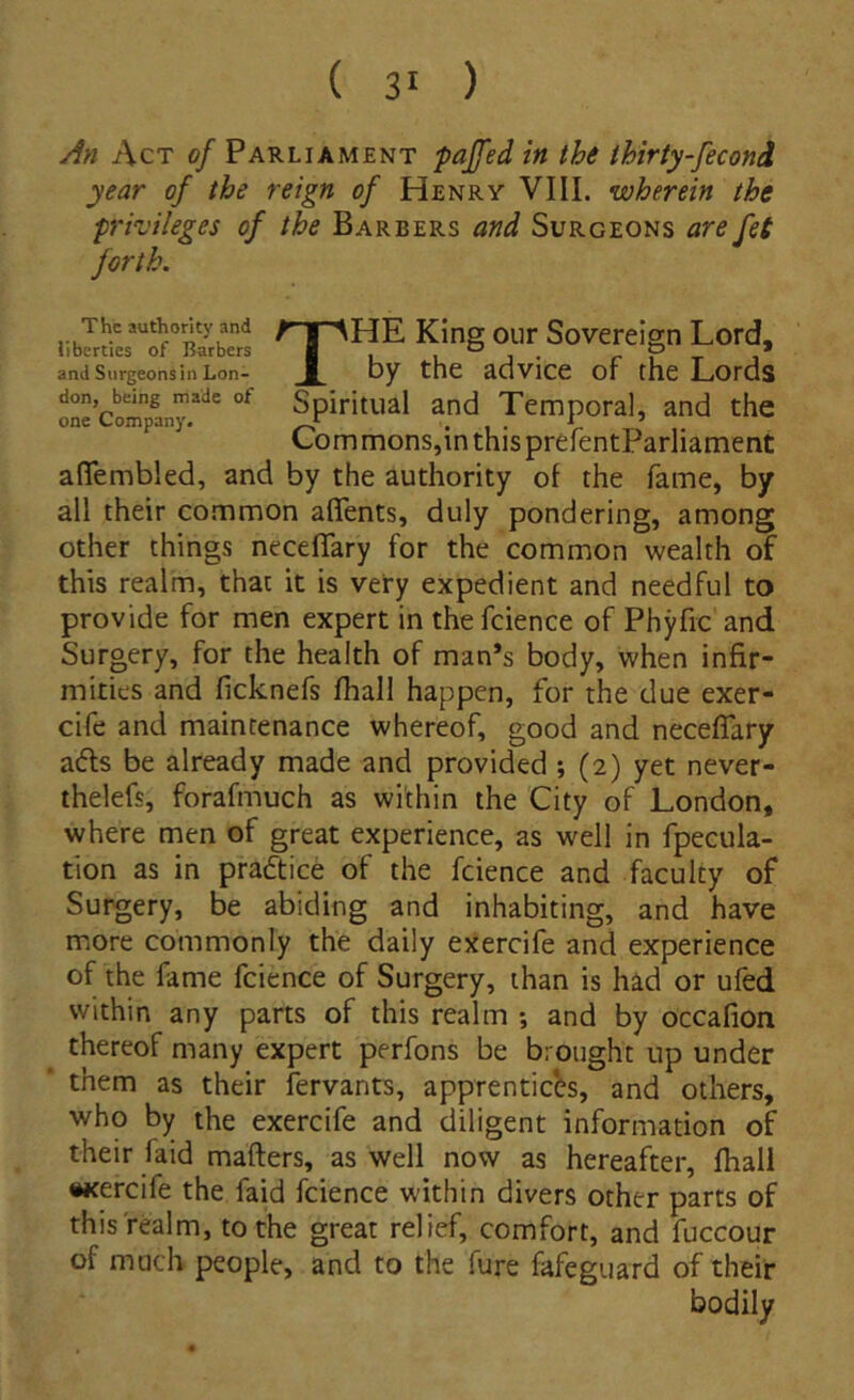 An Act of Parliament pajfed in the thirty-fecond year of the reign of Henry VIII. wherein the privileges of the Barbers and Surgeons are fet forth. King our Sovereign Lord, and Surgeons in Lon- by the advice of the Lords one Company*'*^ Spiritual and Temporal, and the Com mons,in this prefentParliament aflembled, and by the authority ol the fame, by all their co.mmon aflents, duly pondering, among other things necelTary for the cotnmon wealth of this realm, that it is very expedient and needful to provide for men expert in the fcience of Phyfic and Surgery, for the health of man*s body, when infir- mities and ficknefs Ihall happen, for the due exer- cife and maintenance whereof, good and neceflary afts be already made and provided ; (2) yet never- thelefs, forafmuch as within the City of London, where men of great experience, as well in fpecula- tion as in praftice of the fcience and faculty of Surgery, be abiding and inhabiting, and have more commonly the daily exercife and experience of the fame fcience of Surgery, than is had or ufed within any parts of this realm ; and by occafion thereof many expert perfons be brought up under them as their fervants, apprenticbs, and others, who by the exercife and diligent information of their faid mafters, as well now as hereafter, Ihall •Kercife the faid fcience within divers other parts of thisfealm, tothe great relief, comfort, and fuccour of much people, and to the fure fafeguard of their bodily