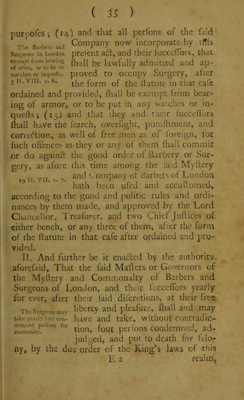 purpofes ; (14) and that ali perfons of the faid Th. and Coiilpany now incorporate by tffis Sui-eons in London prcicnt act, and thcir lucccliors, that exempthombeanng lawfullv admittcd a,'id ap- watches or inquefts. provcd to occupy burgcty, arter 5H.VI11. c. 6, the form of the itacute in that cafc ordained and provided, fhall be exempt trom bear- ing of armor, or to be put in any watches or in- quefts; (15) and that they and tiieir iltcceflors Ihall have the fearch, overfight, punifliment, and correftion, as well of free men as of foreign, for fuch oftences as they or any of them fliall commit or do againft the good order ot Barbery or Sur- gery, as afore this time among the laid Myltery ^ and t ompany of iiarbers ot London * hath beeii ufed and acculfomed, according to the good and politio rules and ordi- nances by them made, and approved by the Lord Chaneellor, Treafurer, and two Chief Juftices of cither bench, or any three of them, after the form of the ftatute in that cafe after ordained and pro- vided. 11. And further be it enafted by the aiithority, aforefaid, That the faid Mafters or Governors of the Myftery and Commonalty of Barbers and Surgeons of London, and thuir fuccelTors yearly for ever, after their faid diferctions, at their free The Surgeons nray libertv and plcafute, Ihall and may takc yearly :;ur con- have and take, vvithout contradic- “iJ.''*”’ tion, fouc perfons condemned, ad- judged, and put to death for feloj- ny, by the due order of the King’s laws of this E 2 ' realm.