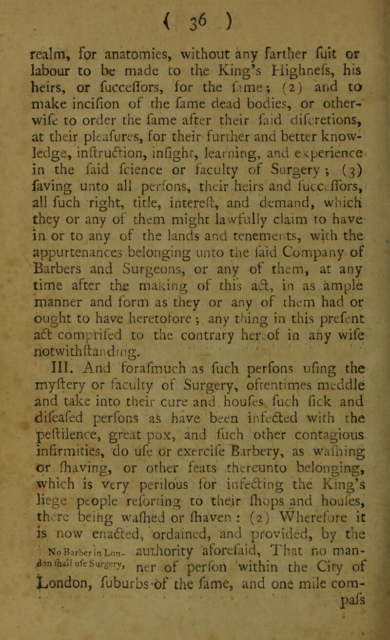 reaim, for anatomies, without any farther fqk or labour to be made to the King*s Highnefs, his heirs, or fucceffors, for the f.ime; (2) and to make incifion of the fame dead bodies, pr other- wife to order the fame after their faid difcretions, at their pleafures, for their further and better know- ledge, inftru61ion, infighr, learning, and e^perience in the faid fcience or faculty of Surgery ; (3) faving unto ali perfons, their heirs and fucccffors, ali fuch right, titie, intcrefl, and demand, which they or any of them might lawfully claim to have in or to any of the lands and tenements, with the appurtenances belonging unto tiie faid Company of Barbers and Surgeons, or any of them, at any time after the making of this a6t, in as ample manner and form as they or any of them had or ought to have heretotore any thing in this prefent a6l comprifed to the contrary her.of in any wife notwithftanding. . III. And forafmuch as fuch perfons ufing the myftery or faculty of Surgery, ofrentimes meddle and take into their cure and houfes fuch fick and difeafed perfons as have been infetted with the peftilence, great pox, and fuch other contagious infirmities, do ufe or exercife Barbery, as wafhing or fhaving, or other feats rhereunto belonging, which is very perilbus for infcfting the King’s liege ptople reforting to their fhops and houfes, there being waflied or fhaven : (2) Wherefore it is now enadted, ordained, and provided, by the NoBarberinLon- autlioHty aforcfaid, That no man- don fhaii ufe Surgery, qJ perfou 'within thc City of Jjondon, fuburbs^of the fame, and one mile com-