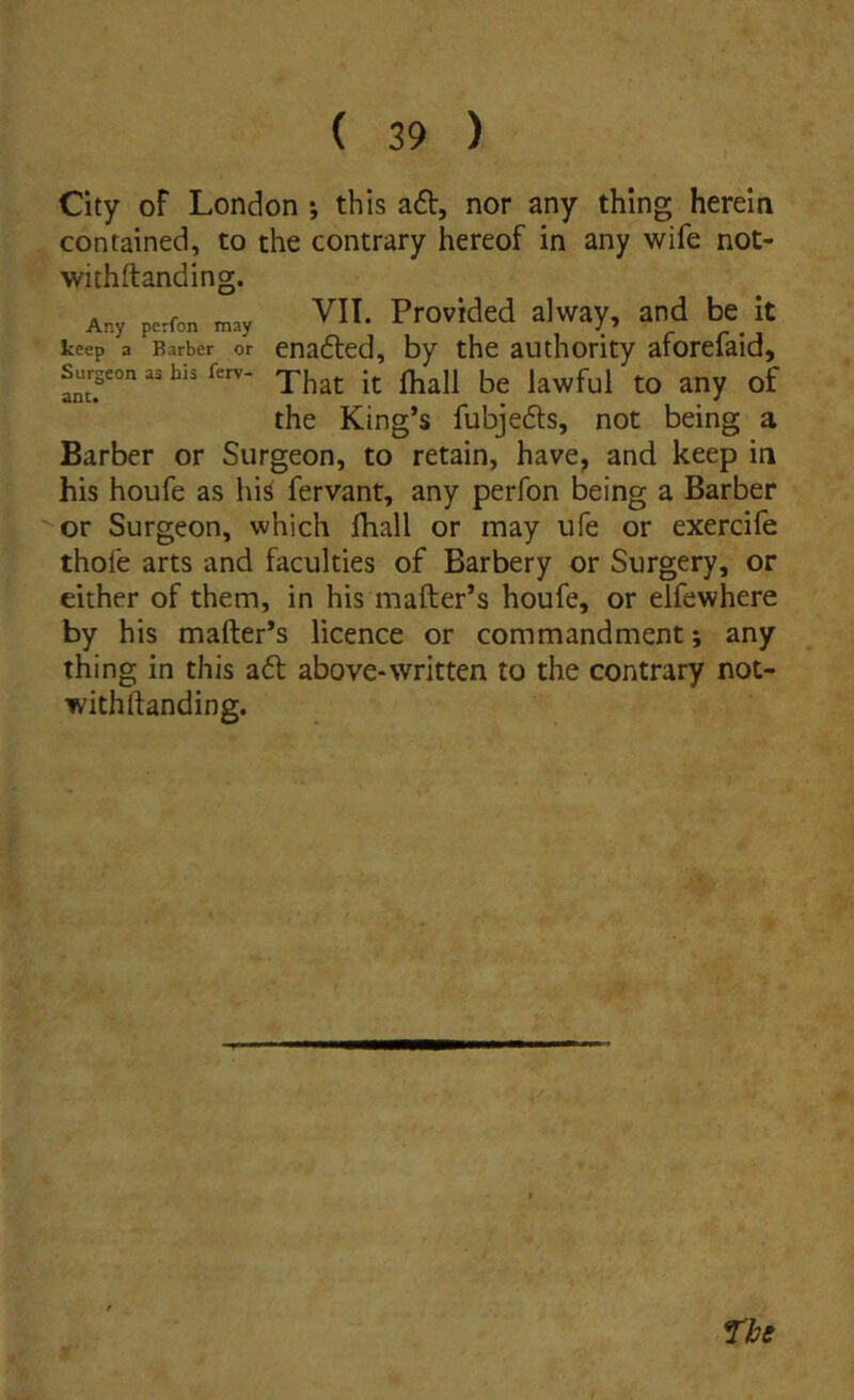 City oF London *, this adi, nor any thing herein contained, to the contrary hereof in any wife not- withftanding. A., perfon o.y ^11. Providcd alway, and 1k it keep a Barber or enadtcd, by thc autliority aforeiaid, Surgeonashisferv- the King’s fubjedis, not being a Barber or Siirgeon, to retain, have, and keep in his houfe as his fervant, any perfon being a Barber or Surgeon, which ihall or may ufe or exercife thofe arts and faculties of Barbery or Surgery, or either of them, in his mafter’s houfe, or elfewhere by h is mafter’s licence or commandment; any thing in this adi above-written to the contrary not- withftanding.