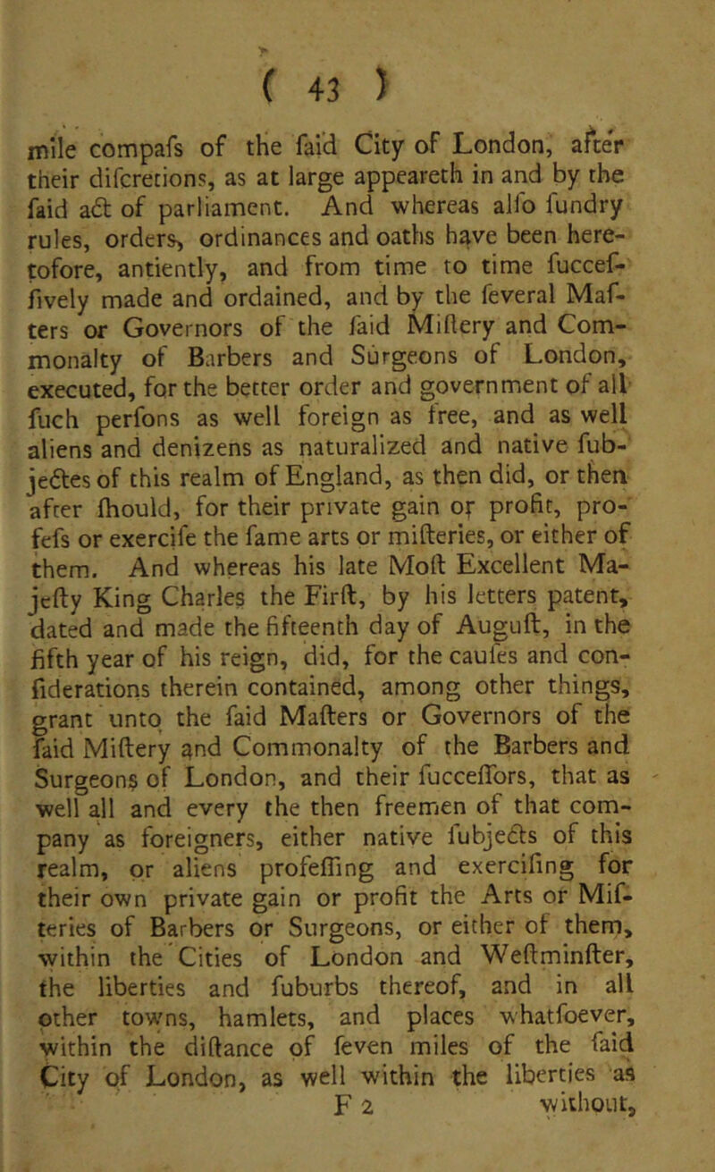 mile compafs of the faid City of London, afteV their difcretions, as at large appeareth in and by the faid ad of parliament. And whereas allb fundry rules, orderS) ordinances and oaths have been here- pfore, antiently, and from time to time fuccef- fively made and ordained, and by the feveral Maf- ters or Governors of the faid Miftery and Com- inonalty of Barbers and Surgeons of London, executed, for the better order and government of ali fuch perfons as well foreign as tree, and as well aliens and denizens as naturalized and native fub- jedesof this realm of England, as then did, or then after fhould, for their private gain or profit, pro- fefs or exercife the fame arts or mifteries, or either of them. And whereas his late Mort Excellent Ma- jcfty King Charles the Firft, by his letters patent, dated and made the fifteenth day of Auguft, in the fifth year of his reign, did, for the caules and con- fiderations therein contained, among other things, grant untq the faid Mafters or Governors of the faid Miftery and Commonalty of the Barbers and Surgeons of London, and their fucceflbrs, that as well all and every the then freemen of that com- pany as foreigners, either native fubjedls of this realm, pr aliens profefling and exercifing for their own private gain or profit the Arts or Mif- teries of Barbers or Surgeons, or either ot them, within the Cities of London and Weftminfter, the liberties and fuburbs thereof, and in all other tovyns, hamlets, and places whatfoever, within the diftance pf feven miles of the faid City of London, as well within the liberties as F 2 without.