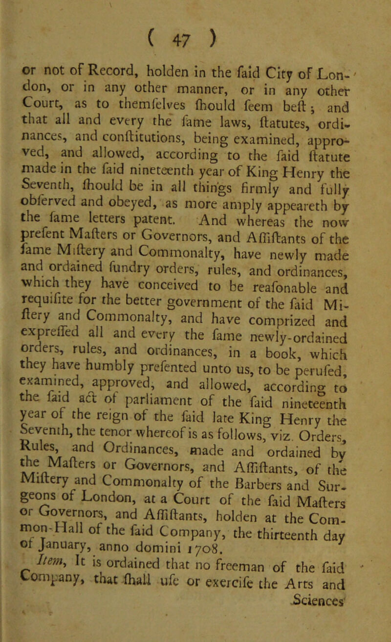 or not of Record, holden in the faid City oFLon-' don, or in any other manner, or in any other Court, as to themfelves fhould feem beft; and that ali and every the fame laws, ftatutes, ordi- nances, and conftitutions, being examined, appro- ved, and allowed, according to the faid ftatute made in the faid nineteenth year of King Henry the Seventh, fhould be in all thihgs firmly and fully obferved and obeyed, as more amply appeareth bjr the fame letters patent. And whereas the now prefent Mafters or Governors, and Affiftants of the fame Miftery and Commonalty, have newly made and ordained fundry orders, rules, and ordinances, which they have conceived to be reafonable and requifite for the better government of the fiid Mi- ftery and Commonalty, and have comprized and expreffed all and every the fame newly-ordained orders, rules, and ordinances, in a book, which they have humbly prefented unto us, to be perufed, exarnined, approved, and allowed, according to the faid aci of parliament of the faid nineteenth year of the reign of the faid late King Henry the Seventh, the tenor whereof is as follows, viz. Orders^ u Ordinances, made and ordained bv the Mafters or Governors, and AfTiftants, of the Miftery and Commonalty of the Barbers and Sur- geons of London, at a Court of the faid Mafters or Governors, and AfTiftants, holden at the Com- mon-Hall of the faid Company, the thirteenth day ot January, anno domini 1708. Item, It is ordained that no freeman of the faid ' Lompany, that fhall ufe or excrcife the Arts and Sciences'