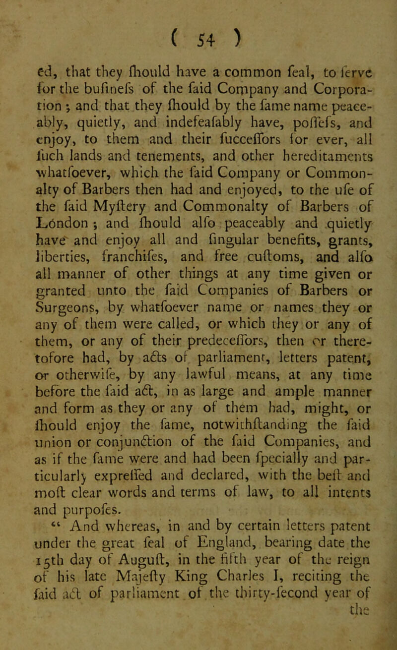 ed, that they fliould have a common feal, to lerve ior the bufinefs of the faid Company and Corpora- tion *, and that they fhould by the fame name peaee- ably, quietly, and indefeafably have, poflefs, and cnjoy, to them and their fucceffors for ever, all fuch lands and tenements, and other hereditaments whatfoever, which the faid Company or Common- alty of Barbers then had and enjoyed, to the ufe of the faid Myftery and Commonalty of Barbers of L6ndon ; and Ihouid alfo peaceably and quietly have and enjoy all and fingular benefits, grants, liberties, franchifes, and free cuftoms, and alfo all manner of other things at any time given or granted unto the faid Companies of Barbers or Surgeons, by whatfoever name or names they or any of them were called, or which they or any of them, or any of their predecelTors, then or there- tofore had, by adis of parliamenr, letters patent, or otherwife, by any lawful means, at any time befbre the faid adi, in as large and ample manner and form as they or any of them had, might, or Ihould enjoy the fame, notwithftanding the faid Union or conjundlion of the faid Companies, and as if the fame were and had been fpecially and par- ticulari) exprelfed and declared, with the bell and moft ciear words and terras of law, to all intents and purpofes, “ And whereas, in and by certain letters patent under the great feal of England, bearing date the i5th day of Auguft, in the fifth year of the reign of his late Majefly King Charles I, reciting the faid adi of parliament of the thirty-fecond year of the