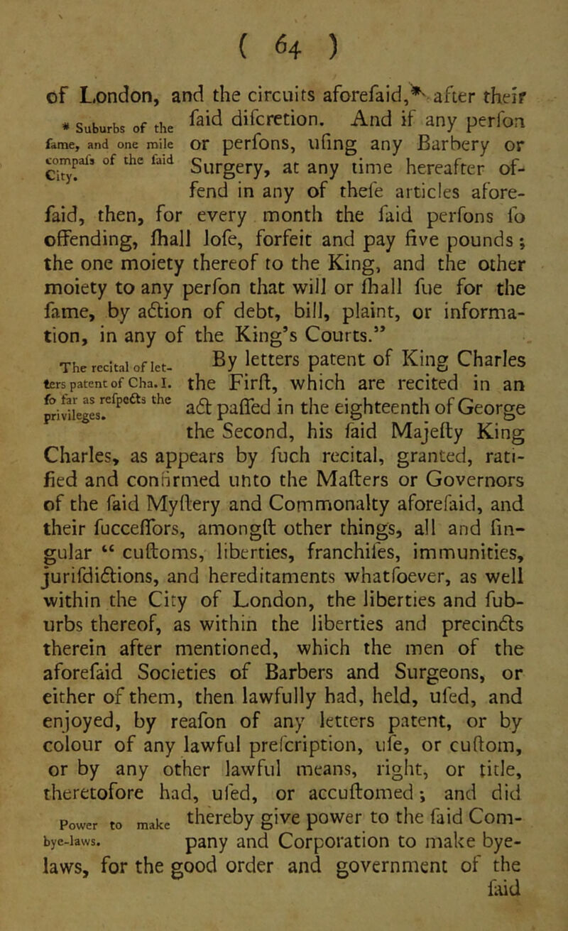 of London, and the circuits aforefaid,*' after their * Suburbs of the difcrction. And if any perfon fame, and one mile OF pcrfons, ufing any Barbery or «)mpafs of the faid s^jpggry, ac any lime hereafter of- fend in any of tbefe articles afore- faid, then, for every month the faid perfons Ib offending, fhall lofe, forfeic and pay five pounds *, the one moiety thereof to the King, and the other moiety to any perfon that will or fliall fue for the fame, by aftion of debt, bili, plaint, or informa- tion, in any of the King’s Courts.” The rccitai of let- J^tters patent of King Charles ters patent of cha.i. the Firft, which arc recited in an a6t paffed in the eighteenth of George the Second, his faid Majefty King Charles, as appears by fuch recital, granted, rati- fied and conBrmed unto the Mafters or Governors of the faid Myftery and Commonaky aforefaid, and their fucceflfors, amongft other things, ali and fm- gular “ cuftoms, liberties, franchifes, immunities, jurifdiftions, and hereditaments whatfoever, as well within the City of London, the liberties and fub- urbs thereof, as within the liberties and precindls therein after mentioned, which the inen of the aforefaid Societies of Barbers and Surgeons, or either of them, then lawfully had, held, ufed, and enjoyed, by reafon of any letters patent, or by colour of any lawful prefcription, iife, or cuftom, or by any other lawful means, right, or tide, theretofore had, ufed, or accuftomed *, and did Power to make thcreby givc powcr to the faid Com- bye-laws. pany and Corporation to make bye- laws, for the good order and government of the laid