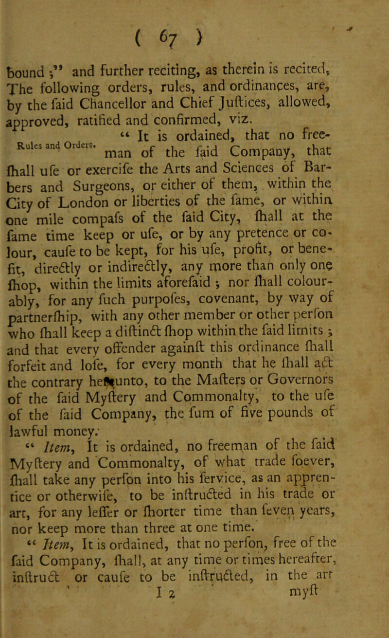 bound •,’* and further reciting, as therein is recited, The following orders, rules, and ordinances, are, by the faid Chancellor and Chief Juftices, allowed, approved, ratified and confirmed, viz. “ It is ordained, that no free- Rules and Orders. Company, that fliall ufe or exercife the Arts and Sciences of Bar- bers and Surgeons, or either of them, within the City of London or liberties of the fame, or within one mile compafs of the faid City, fhall at the fame time keep or ufe, or by any pretence or co- lour, caufe to be kept, for his ufe, profit, or bene- fit, direftly or indireftly, any more than only one fhop, within the limits aforefaid *, nor fliall coiour- ably, for any fuch purpofes, covenant, by way of partnerfliip, with any other member or other perfon who fliall keep a diftind fliop within the faid lirnits; and that every offender againft this ordinance fliall forfeit and lofe, for every month that he fliall aft the contrary he^unto, to the Mafters or Governors of the faid Myftery and Commonalty, to the ufe of the faid Company, the fum of five pounds of lawful money; “ Item^ It is ordained, no freeman of the faid Myftery and Commonalty, of what trade foever, fliall take any perfon into his fervice, as an appren- tice or otherwife, to be inftrudied in his trade or art, for any lefler or fliorter time than feven years, nor keep more than three at one time. “ 7/m, It is ordained, that no perfon, free of the faid Company, fliall, at any time or times hereafter, inftru6t or caufe to be inftrudled, in the arr ' I 2 ■ niyft