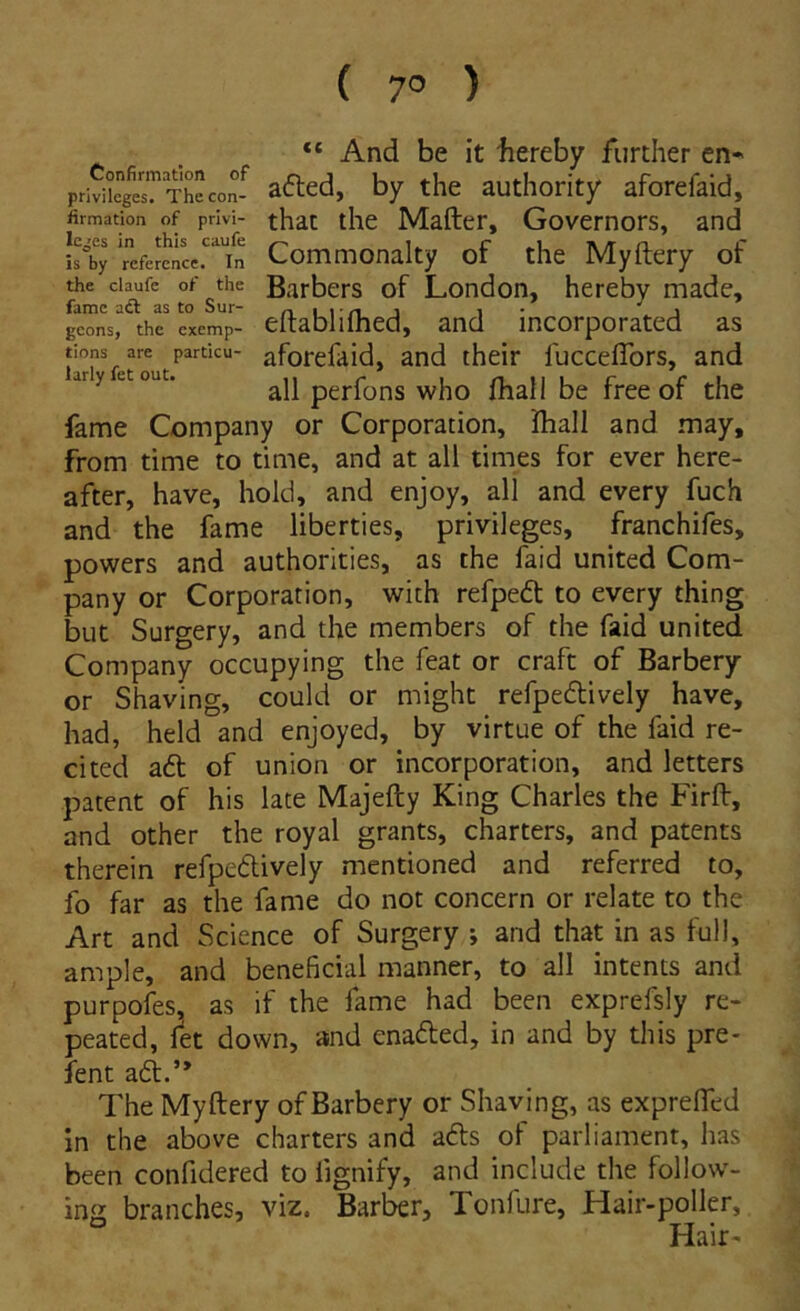 ( 7° ) “ And be it bereby further en» priviieg«?Theco^ aftcd, by the authority aforefaid, iirmation of privi- that tlic Mafter, Govcmors, and isby‘refertncc“fn Commonalty of thc Myftery of the ciaufc of the Barbcrs of London, hereby made, geons, the exemp- eltablilhed, and incorporated as tions are particu- aforcfaid, and their fucceflbrs, and ary et out. pcrfons who fliall be free of the fame Company or Corporation, Iball and may, from time to time, and at all times for ever here- after, have, hold, and enjoy, ali and every fuch and the fame liberties, privileges, franchifes, powers and authorities, as the faid United Com- pany or Corporation, with refped to every thing but Surgery, and the members of the faid United Company occupying the feat or craft of Barbery or Shaving, could or mighc refpedively have, had, held and enjoyed, by virtue of the faid re- cited a6l of union or incorporation, and letters patent of his late Majefty King Charles the Firflr, and other the royal grants, charters, and patents therein refpeftively mentioned and referred to, fo far as the fame do not concern or relate to the Art and Science of Surgery ; and that in as full, ample, and beneficial manner, to all intents and purpofes, as if the fame had been exprefsly re- peated, fet dovvn, and enaded, in and by this pre* fent aft.” The Myftery of Barbery or Shaving, as exprefled in the above charters and afts of parliament, has been confidered to fignify, and include the follow- ing branches, viz. Barber, Tonfure, Hair-poller, ° Hair«