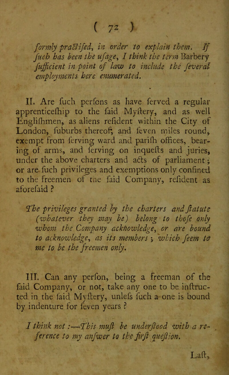 formly pra^ifed, in order to explain them. If fuch has been the ufage^ I think the term Barbery fufficient in point of law to include the feveral employments here enumerated. II. Are fuch perfons as have ferved a regulat* apprenticefhip to the faid Myftery, and as well Englifhmen, as aliens refident within the City of London, fubiirbs thereof, and feven miles round, exempt from ferving ward and parifli ofiices, bear- ing of arms, and ferving on inquefts and juries, under the above charters and adis of parliament; or are. fuch privileges and exemptions only confined to the freemen of tne faid Company, refident as aforefaid i The privileges granted hy the charters and Jlatute (whatever they may le) belong to tbofe only whom the Company ackfiowledge, or are bound to acknowledge^ as its members j 'wkich feem to me to be the freemen only. III. Can any perfon, being a freeman of the faid Company, or not, take any one to be inftruc- ted in the faid Myflery, unlefs fuch a-one is bound by indenture for feven years ? I think not:—This mufi be ttnderjlood with a rc^ ference to my anfwer to the JirJi quejlion. Laft,