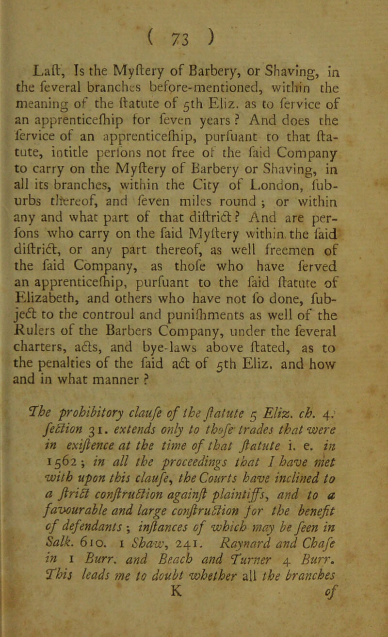 Laft, Is the Myftery of Barbery, or Shaving, in the feveral branchcs before-mentioned, within the meaning of the ftatute ot 5th Eliz. as to fervice of an apprenticefhip for feven years ? And does the fervice of an apprenticefhip, purfuant to that fta- tute, intitle perlons not free of the fald Company to carry on the Myftery of Barbery or Shaving, in all its branches, within the City of London, fub- urbs tllereof, and feven miles round ; or within any and what part of that diftrid ? And are per- fons who carry on the faid Myftery within the faid diftricft, or any part thereof, as well freemen of the faid Company, as thofe who have ferved an apprenticefhip, purfuant to the faid ftatute of Elizabeth, and others who have not fo done, fub- jedl to the controul and punifhments as well of the Kulers of the Barbers Company, under the feveral charters, afts, and bye-laws above ftated, as to the penalties of the faid ad of 5th Eliz. and how and in what manner ? ^he prohibitory claufe of ihe fatui e 5 Eliz. ch. 4; feblion 31. extends only to thofe’ trades that were in exifience at the time of that fatu te i. e. in 1562*, in all the proceedings that I have niet with upon this claufe., the Courts have inclined to a flri£l confrudlion againfl plaintiffs, and to a favourable and large conflrubiion jor the benefit cf defendants inflantes of which may be feen in Salk. 610. I Shaw, 241. Raynard and Chafe in I Burr. and Beach and Turner 4 Burr, This leads me to doubt whether all the branches K of