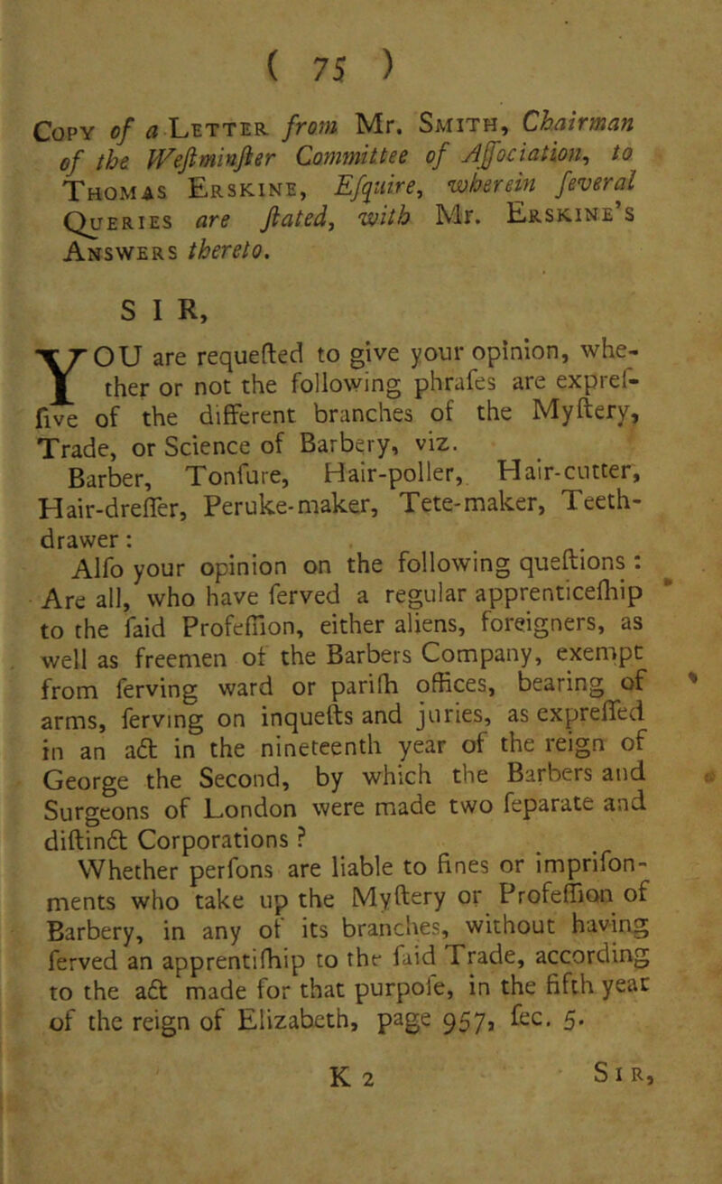 CoPY o/Letter froni Mr. Smith, Chairman of ibe Wejiminjier Committee of Apciation, to Thomas Erskine, Effiire, wherein feveral Queries are Jiated, with Mr. Erskine’s Answers thereto, S I R, YOU are requefted to give your opinion, whe- ther or not the following phrafes are expref- five of the different branches of the Myftery, Trade, or Science of Barbery, viz. Barber, Tonfure, Hair-poller, Halr-cutter, Hair-drefTer, Peruke-maker, Tete-maker, Teeth- drawer: Alfo your opinion on the following queftions : Are ali, who have ferved a regular apprenticefliip to the faid Profefiion, either aliens, foreigners, as well as freemen of the Barbers Company, exempt from ferving ward or parifh offices, bearing of ' arms, ferving on inquefts and juries, as expreffed in an a6t in the nineteenth year of the reign of George the Second, by which the Barbers and Surgcons of London were made two feparate and diftindt Corporations ? Whether perfons are liable to fines or imprifon- ments who take up the Myftery or ProfeflicHi of Barbery, in any ot its branches, without having ferved an apprentifhip to the faid Trade, according to the a6t made for that purpoie, in the fifth year of the reign of Elizabeth, page 957, fec. 5. K2 Sir,