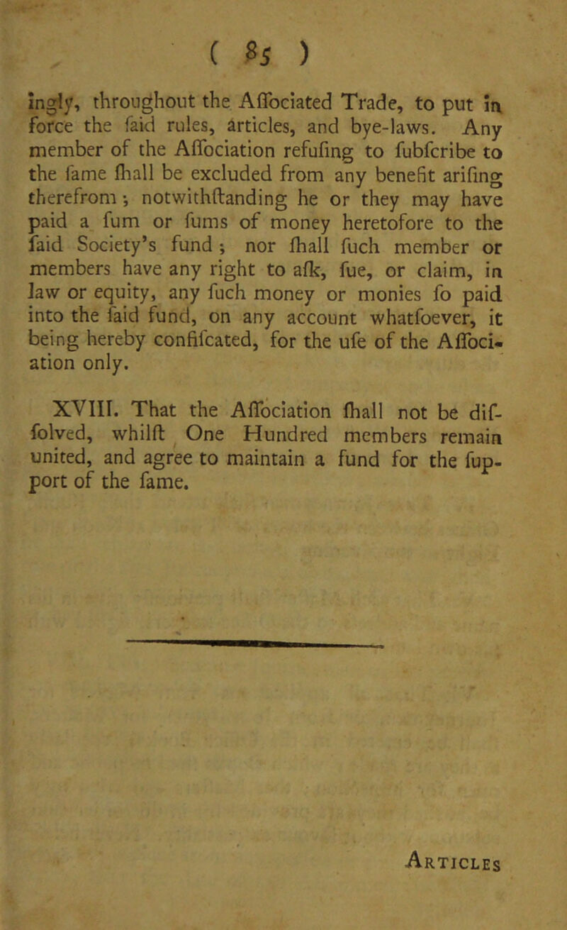 Ingly, thronghout the Affociated Trade, to put ii\ force the faid riiles, articles, and bye-laws. Any member of the Aflbciation refufing to fubfcribe to the fame fliall be excluded from any benefit arifing therefrom •, notwithftanding he or they may have paid a fum or fiims of money heretofore to the faid Society’s fund ; nor fhall fuch member or members have any right to afk, fue, or claim, in ]aw or equity, any fuch money or monies fo paid into the faid fund, on any account whatfoever, it being hereby confifcated, for the ufe of the Affoci- ation only. XVIII. That the Aflbciation fhall not be dif- folved, whilft One Hundred members remain United, and agree to maintain a fund for the fup- port of the fame. Articles