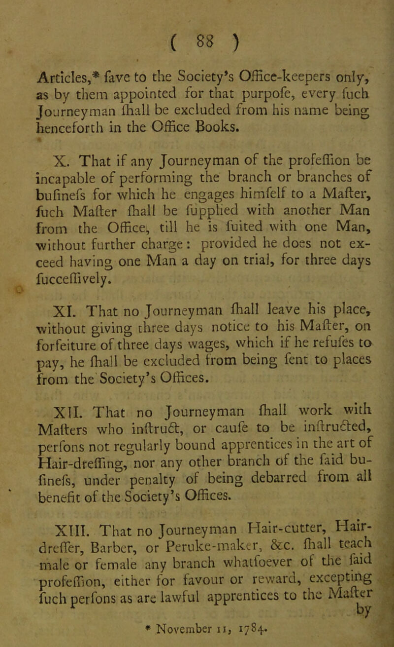 Ardcies,* fave to the Society*s OfHce-keepers only, as by them appointed for that purpofe, every luch Journeyman fhall be excluded from his name being henceforth in the Office Books. X. That if any Journeyman of the profeffion be incapable of performing the branch or branches of bufmefs for which he engages himfelf to a Mafter, fuch Maflier ffiall be fuppTied with another Man from the Office, till he is fuited with one Man, without further charge : provided he does not ex- ceed having one Man a day on trial, for three days fucceffively. XL That no Journeyman ffiall leave his place, without giving three days notice to his Mafter, on forfeiture of three days wages, which if he refufes to pay, he ffiall be excluded from being fent to places from the Society’s Offices. XIL That no Journeyman ffiall work with Mafters who inftrud, or caufe to be inftrucfed, perfons not regularly bound apprentices in the ait of Hair-dreffing, nor any other branch of the faid bu- fmefs, under penalty of being debarred from all benefit of the Society’s Offices. XIII. That no Journeyman Hair-cutter, Hair- dreffier, Barber, or Peruke-maker, &c. ffiall teach male or female any branch whatfoever of the faid profeffion, either for favour or reward, excepting fuch perfons as are lawful apprentices to the Mai^r * November ii, 1784.