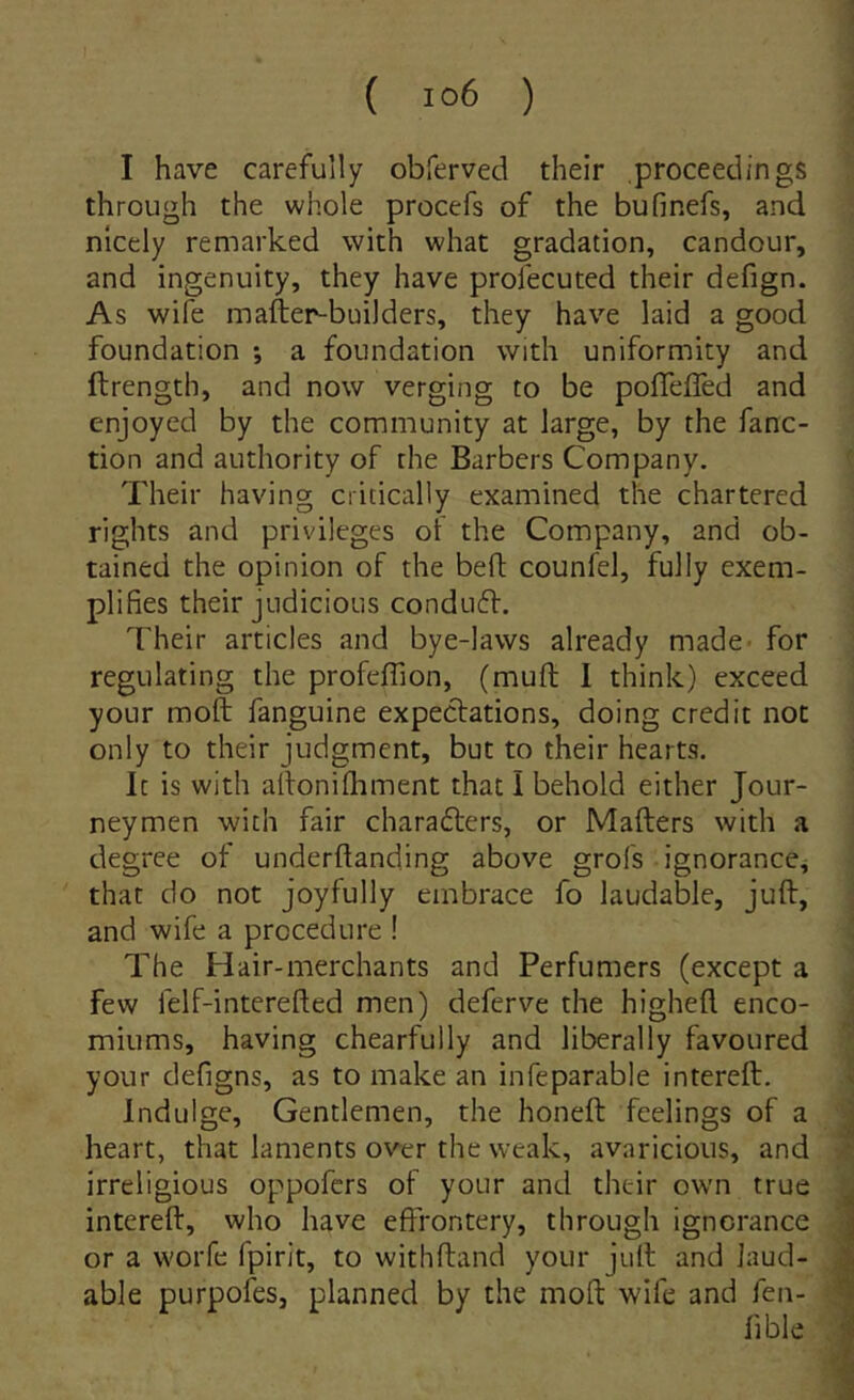 I have carefuily obferved their proceedings through the whole procefs of the bufinefs, and nlcely remarked with what gradation, candour, and ingenuity, they have profecuted their defign. As wife mafter-buiJders, they have laid a good foundation a foiindation with uniformity and ftrength, and now verging to be pofTefled and enjoyed by the community at large, by the fanc- tion and authority of the Barbers Company. Their having critically examined the chartered rights and privileges of the Company, and ob- tained the opinion of the befl counfeJ, fully exem- plifies their judicious condtiff. Their articles and bye-lavvs already madc’ for regiilating the profeffion, (mufl; I think) exceed yoLir moft fanguine expectations, doing credit noc only to their judgment, but to their hearts. It is with alfonifliment that I behold either Jour- neymen with fair chara6ters, or Mafters with a degree of underftanding above grofs ignorance, that do not joyfully embrace fo laudable, juft, and wife a prccedure ! The Hair-merchants and Perfumers (except a few felf-intcrefted men) deferve the higheft enco- miums, having chearfully and liberaliy favoured your defigns, as to make an infeparable intereft. Indulge, Gentlemen, the honeft feelings of a heart, that laments over the weak, avaricioiis, and irreligious oppofcrs of your and their own true intereft, who have effrontery, through ignorance or a worfe fpirit, to withftand your juft and Jaud- able purpofes, planned by the moft wife and fen- fible