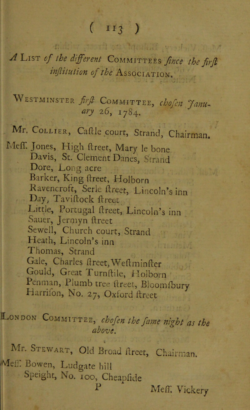 ( “3 ) J List cf the different Committees fince the firji injlituliofi of the Association. Westminster firfi Committee, chofen Janu^ ary 26, 17 84. Mr. CoLLiER, Caftie court, Strand, Chairman. Meff. Jones, High ftreet, Mary le bone Davis, Sc. Clement Danes, Strand Dore, Long acre Barker, King ftreet, Holborn Kavencroft, Serie ftreet, LincoIn’s inn Day, Taviftock ftreet Littie, Portugal ftreet, Lincoln’s inn Sauer, Jerniyn ftreet Sewell, Church court, Strand Heath, Lincoln’s inn Thomas, Strand Gale, Charles ftreet,Weftminfter Gould, Great Xurnftile, i lolborn Penman, Plumb tree ftreet, Bloomfbury Harriion, No, 27, Oxford ftreet London Committee, chofen the fame night as the above. \ Mr. Stewart, Old Broad ftreet, Chairman. jMeh: Bowen, Ludgate hili Speight, No. 100, Cheapfide MefT. Vickery