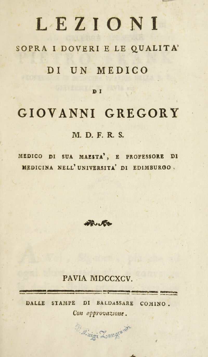 LEZIONI SOPRA I DOVERI E LE QUALITÀ’ DI UN MEDICO DI GIOVANNI GREGORY M. D. F. R. S. I MEDICO DI SUA MAESTÀ1 , E PROFESSORE DI MEDICINA NELL1 UNIVERSITÀ* DI EDIMBURGO. % I PAVIA MDCCXCV. DALLE STAMPE DI BALDaSSaRE COMINO . Con approvazione. \V