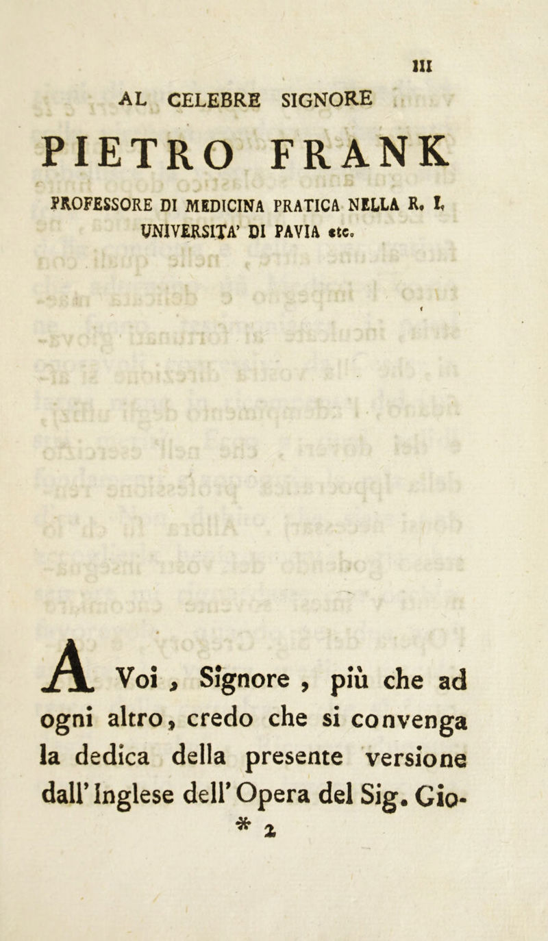 AL CELEBRE SIGNORE PIETRO FRANK PROFESSORE DI MEDICINA PRATICA NELLA R. I, UNIVERSITÀ’ DI PAVIA «te. Voi , Signore , più che ad ogni altro, credo che si convenga la dedica della presente versione dall’ Inglese dell’ Opera del Sig. Gio-