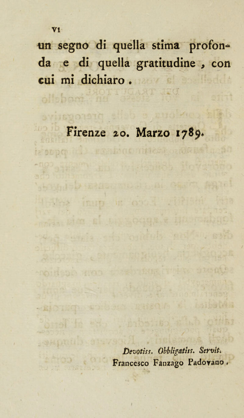 un segno di quella stima profon- da e di quella gratitudine , con cui mi dichiaro . Firenze 2,0. Marzo 178$* Devotiss. Obbligatisi, Servii. Francesco Fanzago Padovano * »